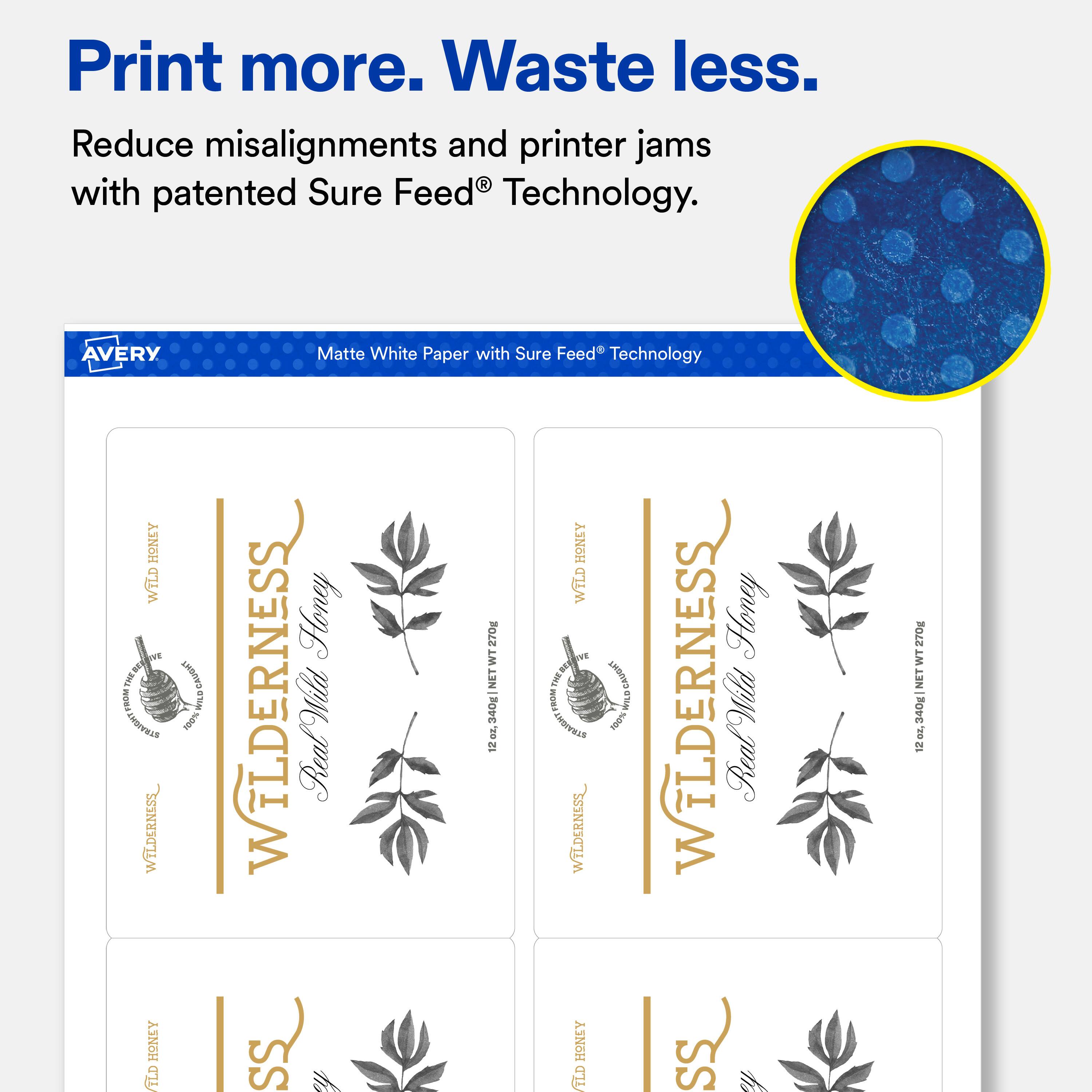 Print more. Waste less.  
Reduce misalignments and printer jams with patented Sure Feed® Technology.  

AVERY Matte White Paper with Sure Feed® Technology  

WILDERNESS  
Wild Honey  
12 oz. (340g NET WT)  

WILDERNESS  
Wild Honey  
12 oz. (340g NET WT)  

WILDERNESS  
Wild Honey  
12 oz. (340g NET WT)  

WILDERNESS  
Wild Honey  
12 oz. (340g NET WT)
