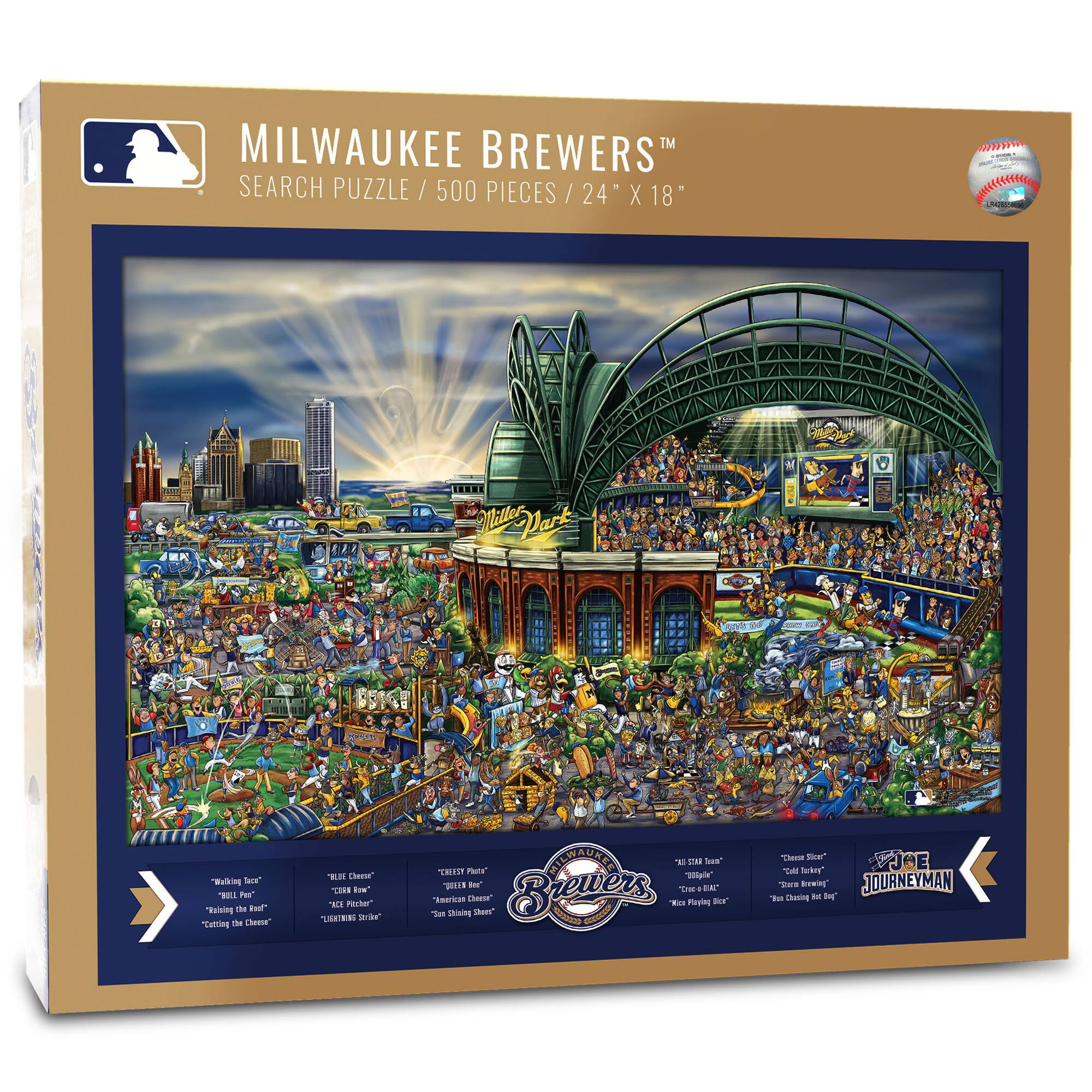MILWAUKEE BREWERS™  
SEARCH PUZZLE / 500 PIECES / 24" X 18"

"Walking Ice"  
"Billy Pail"  
"Rolling the Dice"  
"Cutting the Cheese"

"Ripper Cheese"  
"Crisp How"  
"American Cheese"  
"Can't Shake 'Em"

"CELEBRITY PHOTO"  
"American Cheese"  
"Can't Shake 'Em"

"THE STAR TEAM"  
"1982 World Series"  
"Rickie's Big"  
"Rickie's Big"  
"Rickie's Big"

"JOURNEYMAN"  
"Chase the Ball"  
"Chase the Ball"  
"Chasing Cheese"  
"Chasing Cheese"  
"Chasing Cheese"