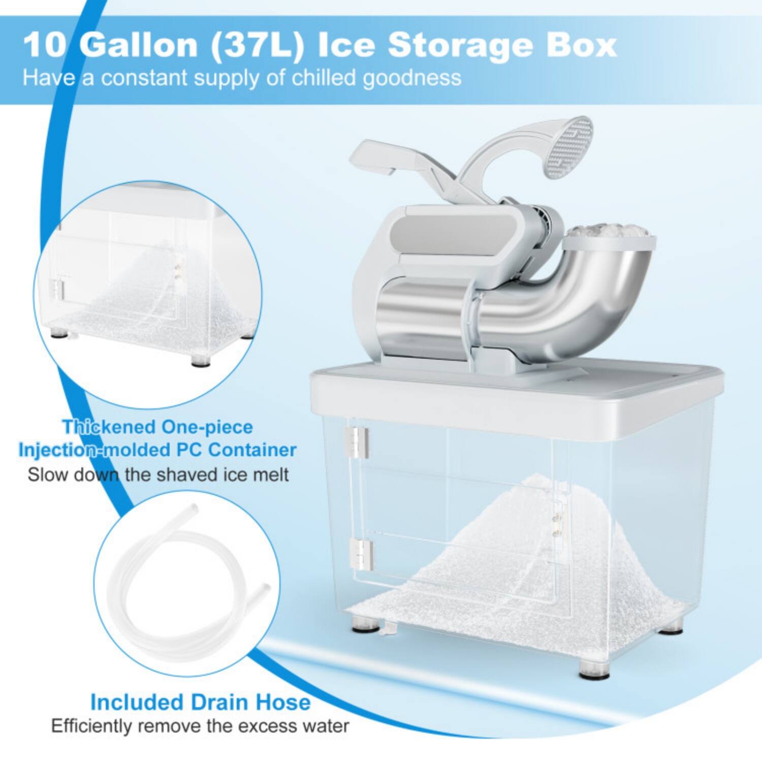 10 Gallon (37L) Ice Storage Box  
Have a constant supply of chilled goodness  

Thickened One-piece Injection-molded PC Container  
Slow down the shaved ice melt  

Included Drain Hose  
Efficiently remove the excess water