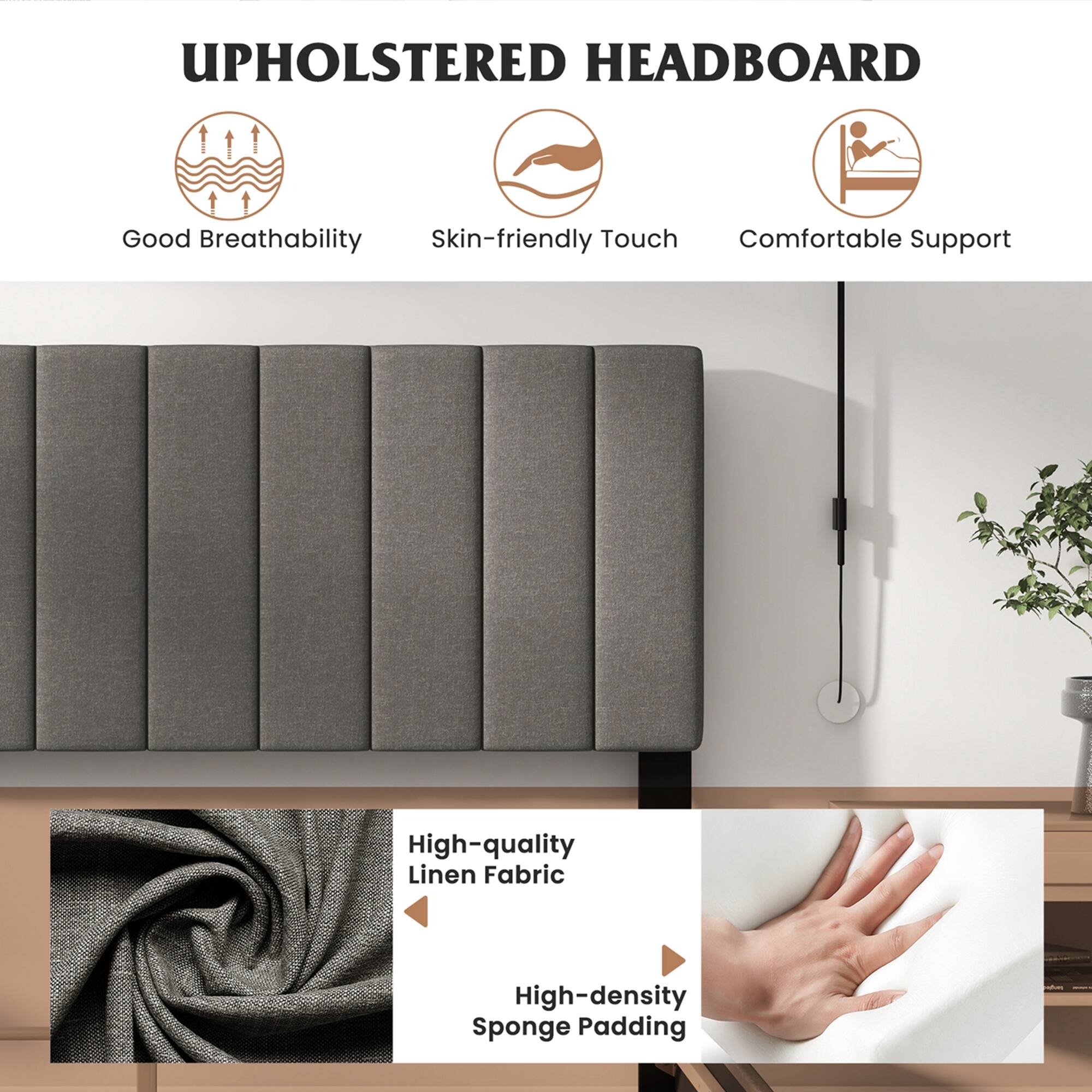 UPHOLSTERED HEADBOARD

Good Breathability
Skin-friendly Touch
Comfortable Support
High-quality Linen Fabric
High-density Sponge Padding