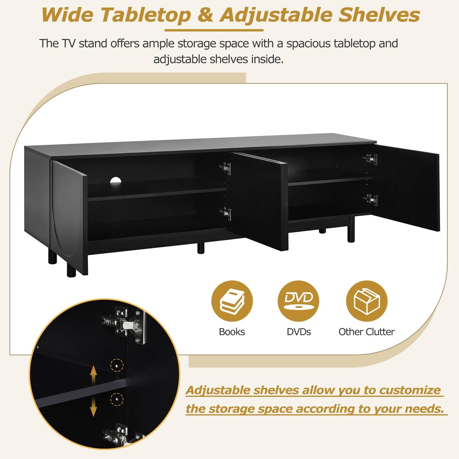 Wide Tabletop & Adjustable Shelves

The TV stand offers ample storage space with a spacious tabletop and adjustable shelves inside.

Adjustable shelves allow you to customize the storage space according to your needs.

Books DVDs Other Clutter