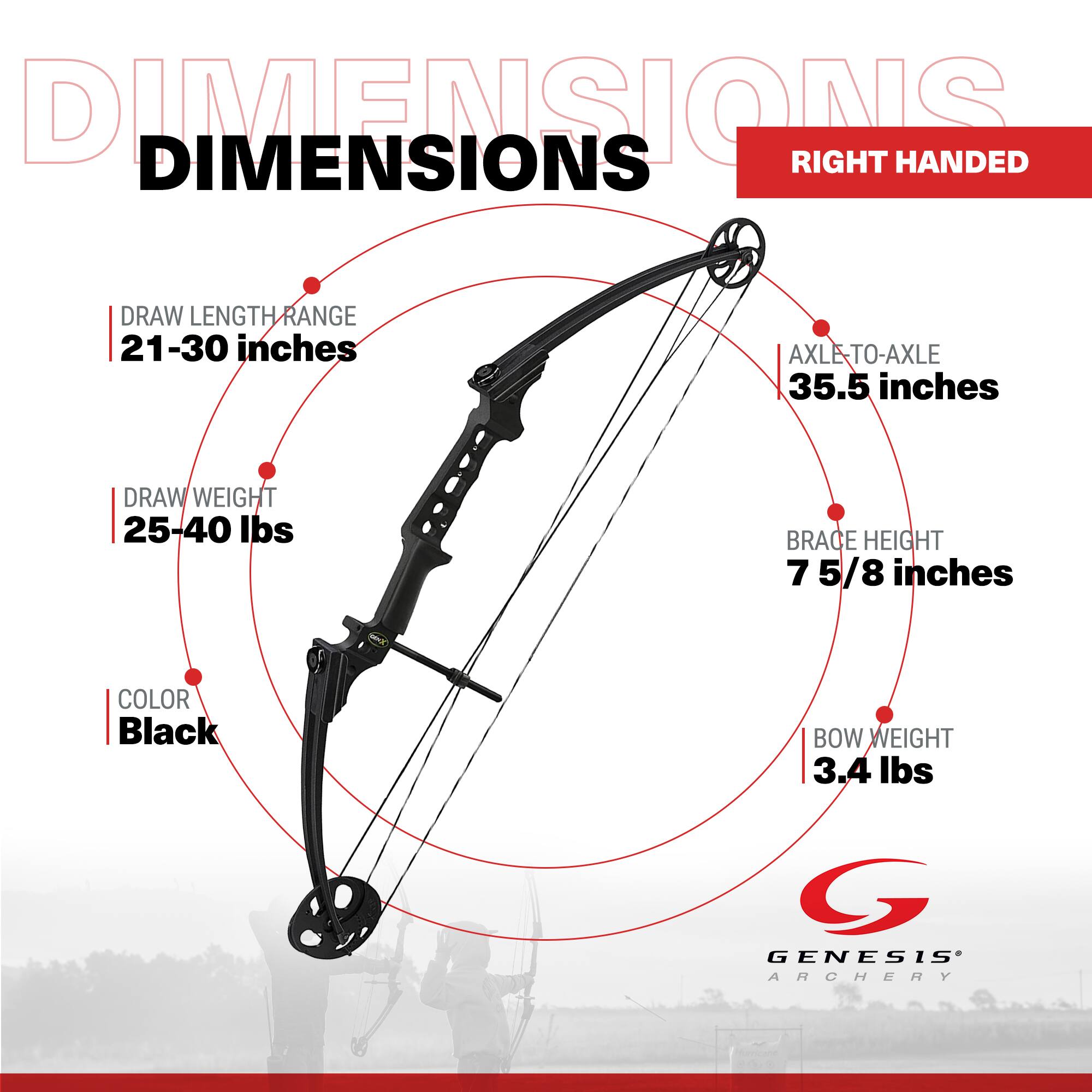 DIMENSIONS  
RIGHT HANDED

DRAW LENGTH RANGE: 21-30 inches  
AXLE-TO-AXLE: 35.5 inches  
DRAW WEIGHT: 25-40 lbs  
BRACE HEIGHT: 7 5/8 inches  
COLOR: Black  
BOW WEIGHT: 3.4 lbs  

GENESIS ARCHERY