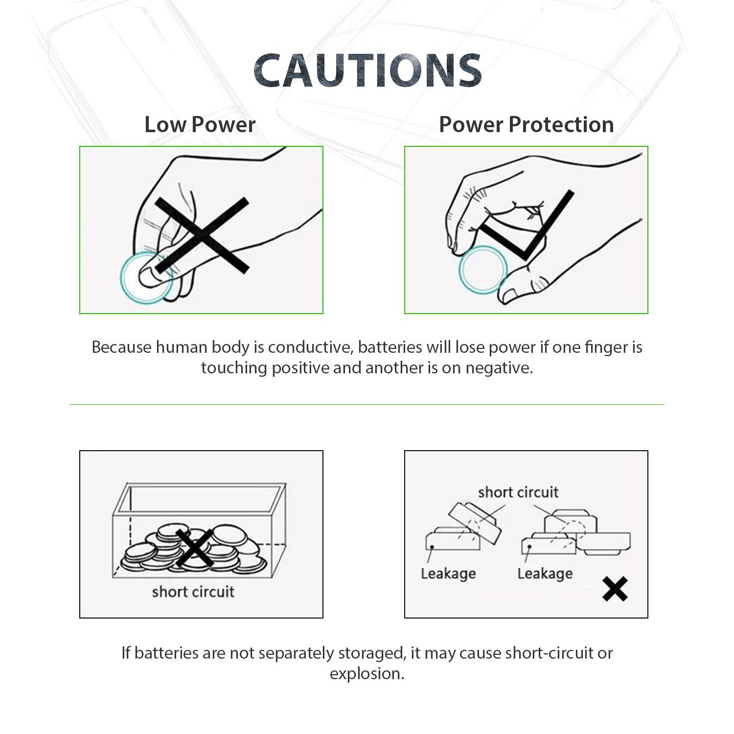 CAUTIONS

Low Power
Power Protection

Because human body is conductive, batteries will lose power if one finger is touching positive and another is on negative.

short circuit
short circuit
Leakage
Leakage

If batteries are not separately stored, it may cause short-circuit or explosion.