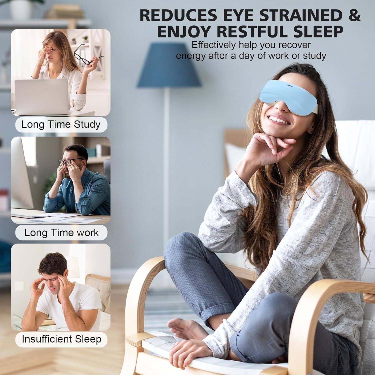 REDUCES EYE STRAINED & ENJOY RESTFUL SLEEP  
Effectively help you recover energy after a day of work or study  
Long Time Study  
Long Time work  
Insufficient Sleep