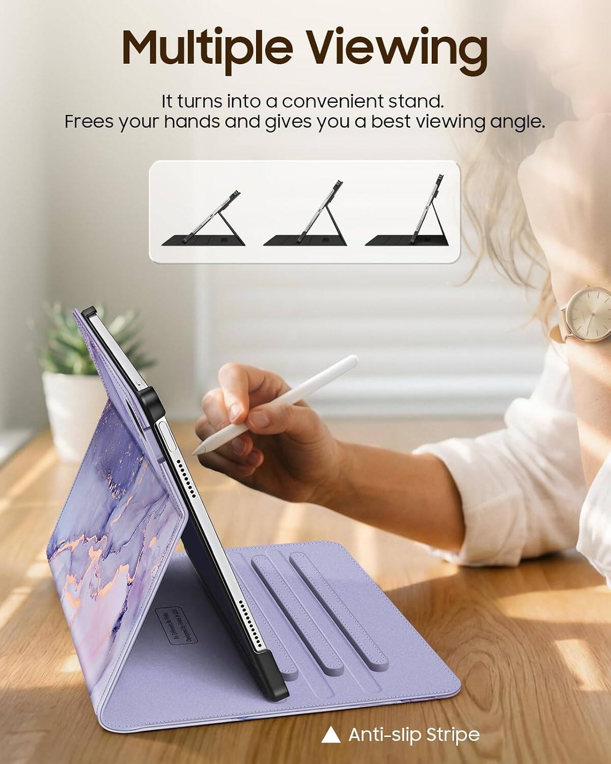 Multiple Viewing  
It turns into a convenient stand.  
Frees your hands and gives you a best viewing angle.  

Anti-slip Stripe