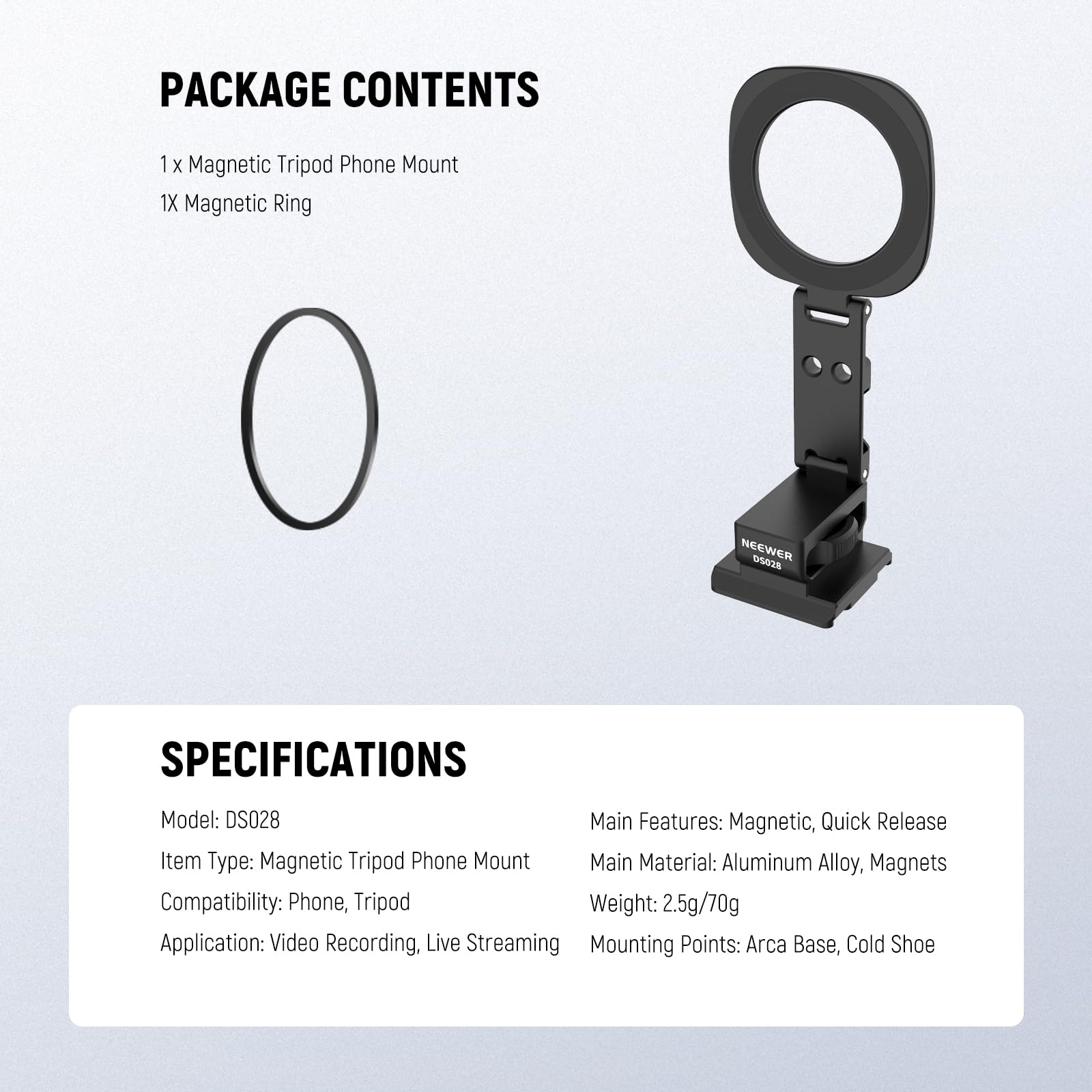 PACKAGE CONTENTS  
1 x Magnetic Tripod Phone Mount  
1 x Magnetic Ring  

SPECIFICATIONS  
Model: DS028  
Item Type: Magnetic Tripod Phone Mount  
Compatibility: Phone, Tripod  
Application: Video Recording, Live Streaming  
Mounting Points: Arca Base, Cold Shoe  

Main Features: Magnetic, Quick Release  
Main Material: Aluminum Alloy, Magnets  
Weight: 2.5g/70g