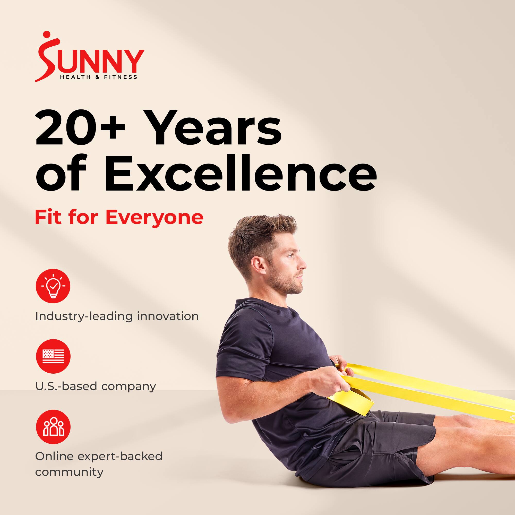 Sunny Health & Fitness  
20+ Years of Excellence  
Fit for Everyone  

Industry-leading innovation  
U.S.-based company  
Online expert-backed community