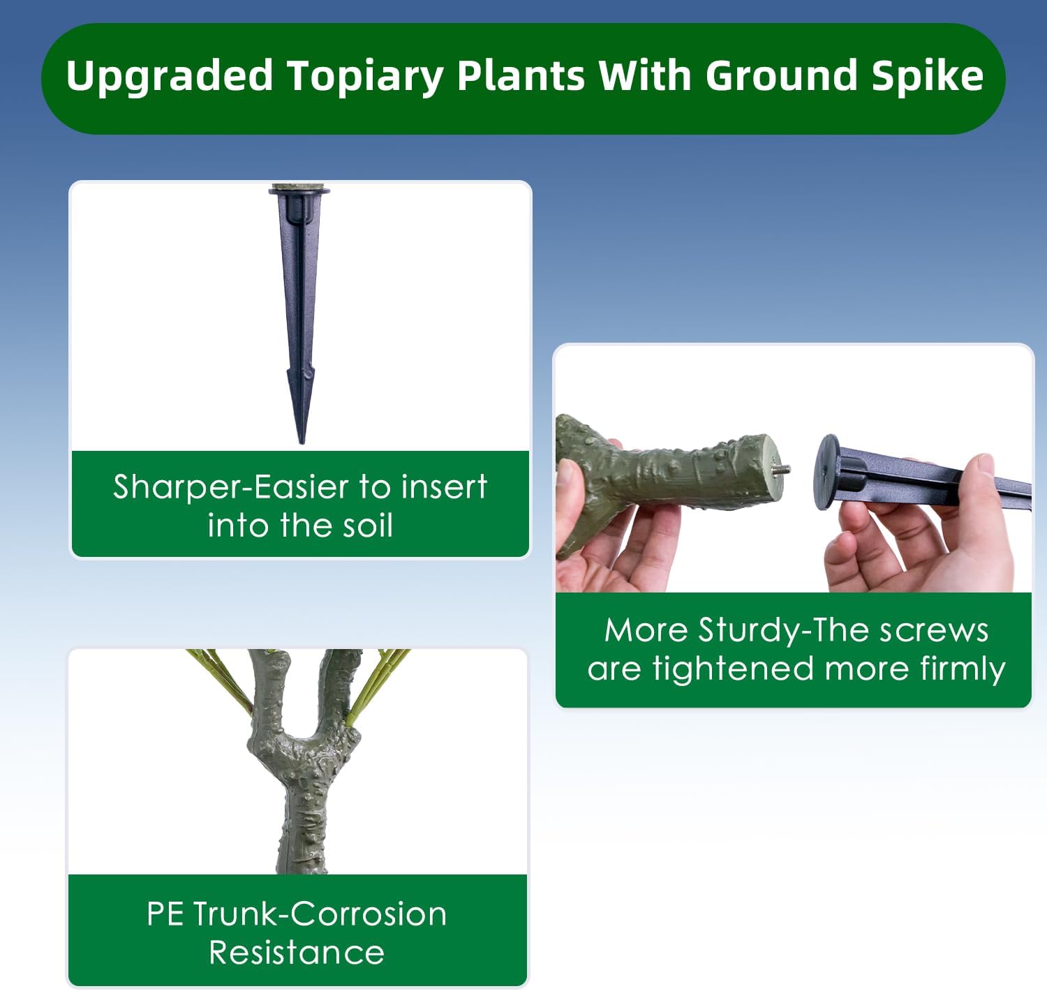 Upgraded Topiary Plants With Ground Spike

Sharper-Easier to insert into the soil

More Sturdy-The screws are tightened more firmly

PE Trunk-Corrosion Resistance