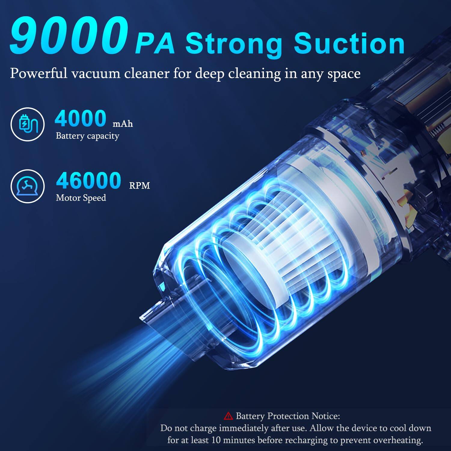 9000 PA Strong Suction  
Powerful vacuum cleaner for deep cleaning in any space

4000 mAh Battery capacity

46000 RPM Motor Speed

Battery Protection Notice:  
Do not charge immediately after use. Allow the device to cool down for at least 10 minutes before recharging to prevent overheating.