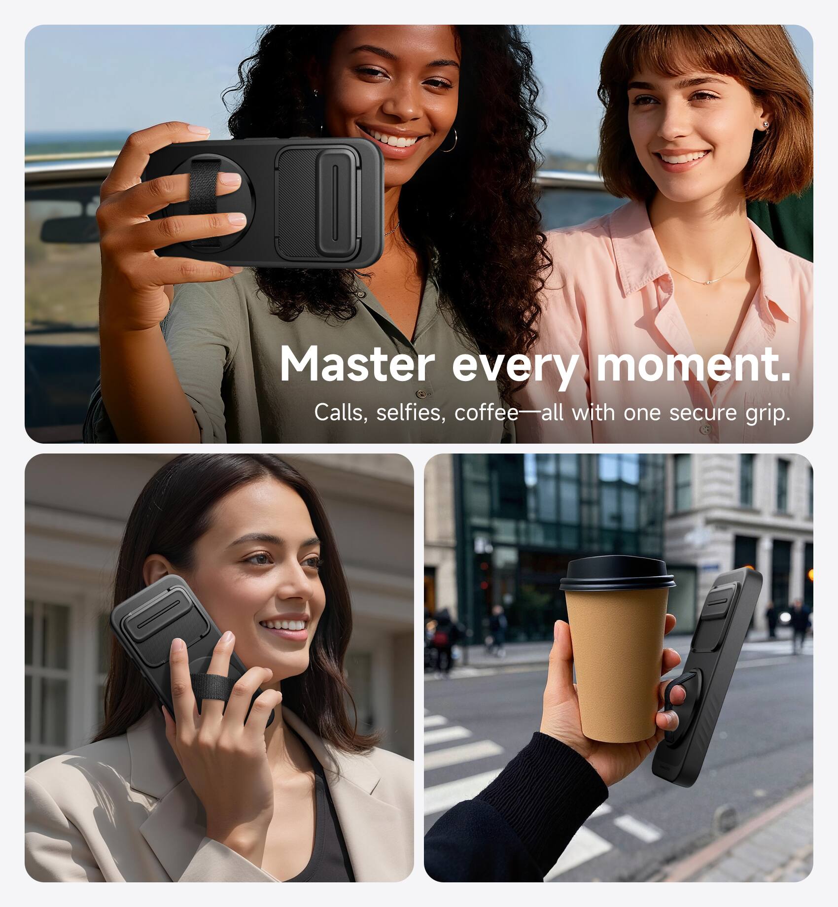 Master every moment.  
Calls, selfies, coffee—all with one secure grip.
