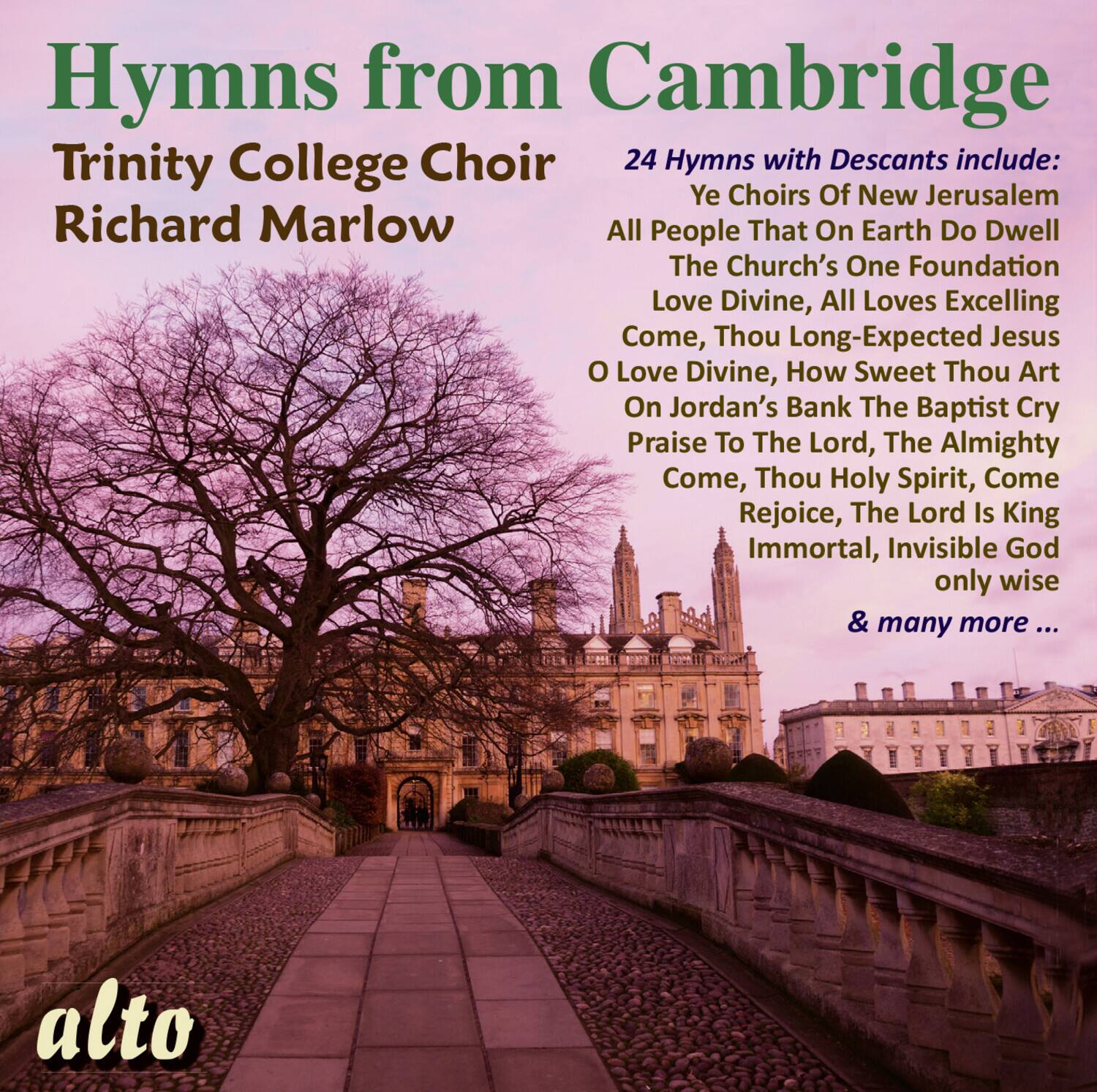 Hymns from Cambridge  
Trinity College Choir  
Richard Marlow  

24 Hymns with Descants include:  
Ye Choirs Of New Jerusalem  
All People That On Earth Do Dwell  
The Church's One Foundation  
Love Divine, All Loves Excelling  
Come, Thou Long-Expected Jesus  
O Love Divine, How Sweet Thou Art  
On Jordan's Bank The Baptist Cry  
Praise To The Lord, The Almighty  
Come, Thou Holy Spirit, Come  
Rejoice, The Lord Is King  
Immortal, Invisible God only wise  
& many more ...  

alto