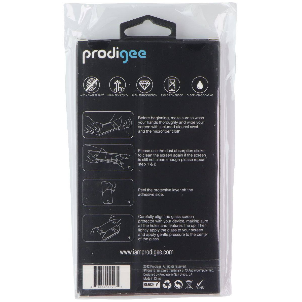 prodigee ANTI FINGERPRINT HIGH SENSITIVITY HIGH TRANSPARENCY EXPLOSION PROOF OLEOPHOBIC COATING

1. Before beginning, make sure to wash your hands thoroughly and wipe your screen with included alcohol swab and the microfiber cloth.
2. Please use the dust absorption sticker to clean the screen again if the screen is still not clean enough please repeat step 1 & 2
3. Peel the protective layer off the adhesive side.
4. Carefully align the glass screen protector with your device, making sure all the holes and features line up. Then, lightly apply the glass to your screen and apply gentle pressure to the center of the glass.

www.iamprodigee.com

d 18804 01517 2012

Prodigee All rights reserved
iPhone is a registered trademark of Apple Computer Inc.
Designed by Prodigee in San Diego, CA
Made in China

REACH V
ROHS