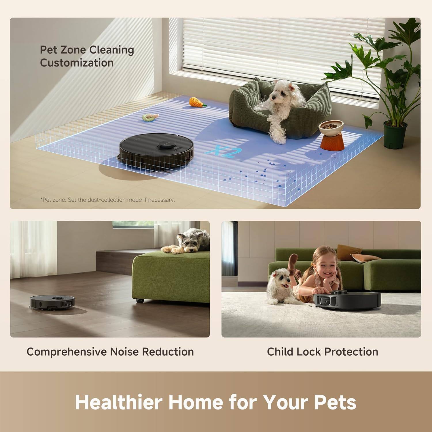 Pet Zone Cleaning Customization  
*Pet zone: Set the dust-collection mode if necessary.

Comprehensive Noise Reduction

Child Lock Protection

Healthier Home for Your Pets