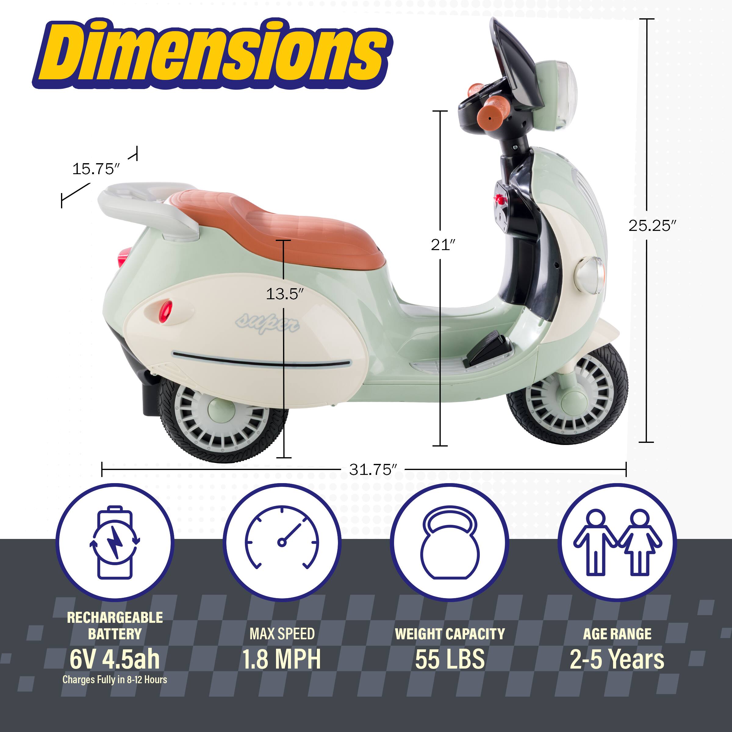 Dimensions: 15.75" x 21" x 25.25" x 13.5"  
Super: 31.75"  
RECHARGEABLE BATTERY: 6V 4.5ah  
Charges Fully in 8-12 Hours  
MAX SPEED: 1.8 MPH  
WEIGHT CAPACITY: 55 LBS  
AGE RANGE: 2-5 Years