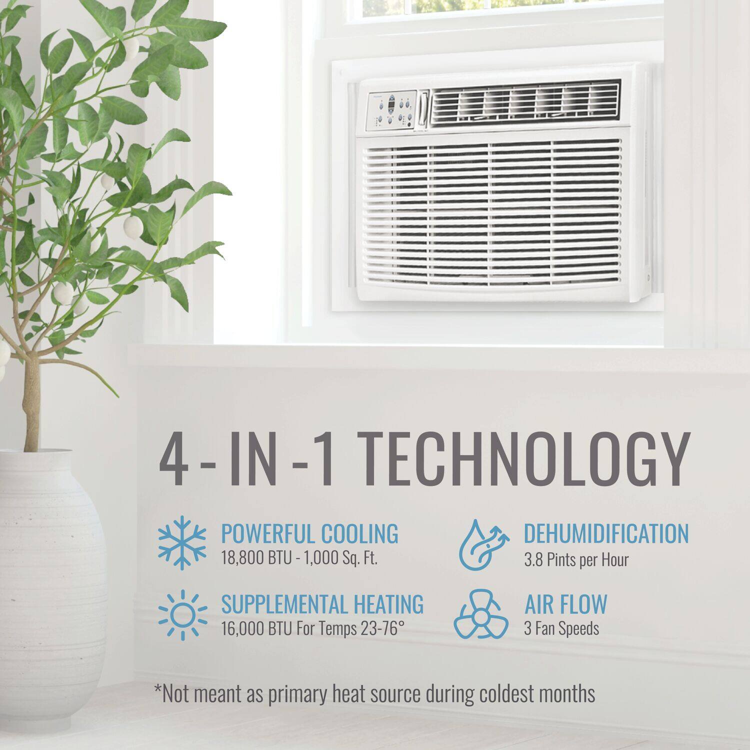 4-IN-1 TECHNOLOGY:

1. Powerful Cooling: 18,800 BTU - 1,000 Sq. Ft.
2. Dehumidification: 3.8 Pints per Hour
3. Supplemental Heating: 16,000 BTU for Temps 23-76
4. Air Flow: 3 Fan Speeds

*Not meant as primary heat source during coldest months