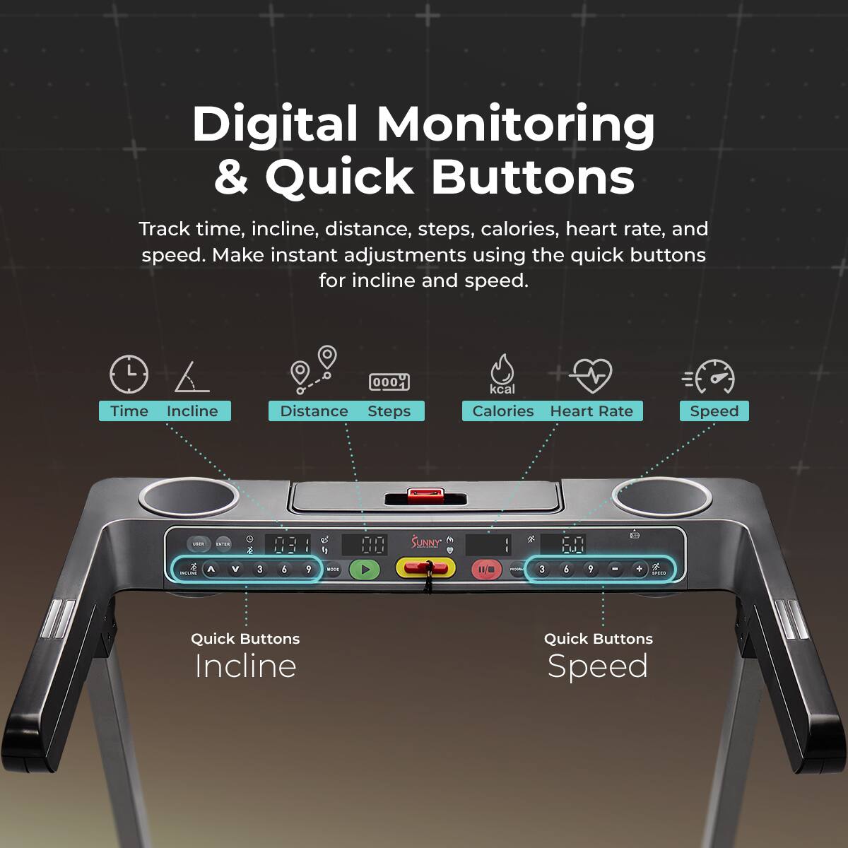 Digital Monitoring & Quick Buttons
Track time, incline, distance, steps, calories, heart rate, and speed. Make instant adjustments using the quick buttons for incline and speed.
Time Incline Distance Steps kcal Calories Heart Rate Speed
Quick Buttons Incline Quick Buttons Speed