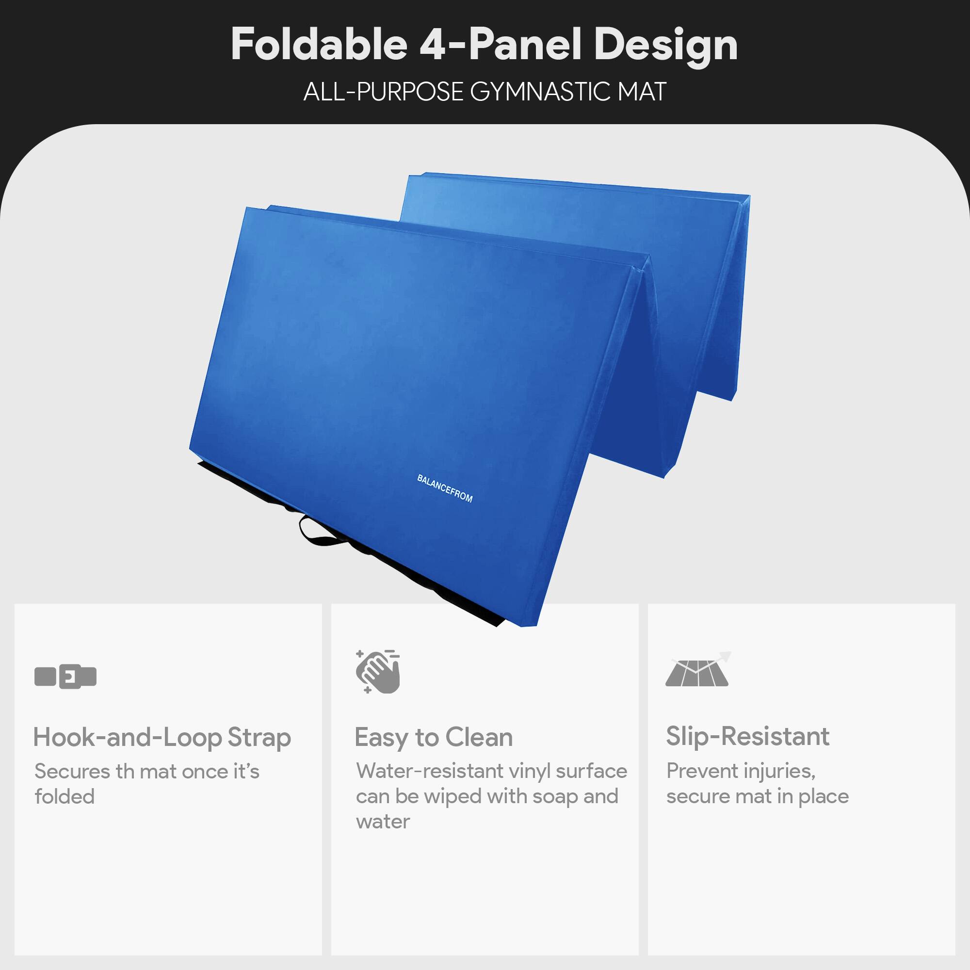 Foldable 4-Panel Design  
ALL-PURPOSE GYMNASTIC MAT  

- Hook-and-Loop Strap  
  Secures the mat once it's folded  

- Easy to Clean  
  Water-resistant vinyl surface can be wiped with soap and water  

- Slip-Resistant  
  Prevent injuries, secure mat in place
