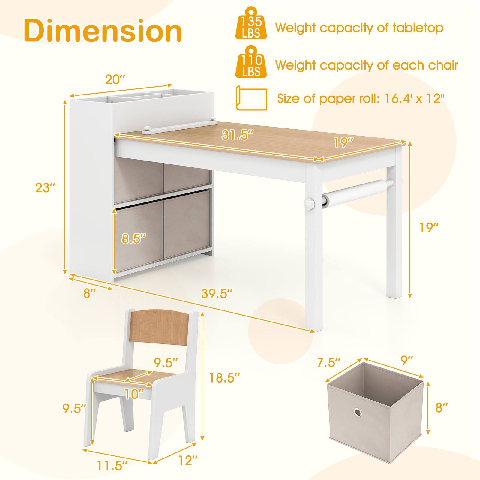 Dimension  
20"  
Weight capacity of tabletop: 135 LBS  
Weight capacity of each chair: 110 LBS  
Size of paper roll: 16.4" x 12"  
31.5"  
19"  
23"  
8.5"  
19"  
8"  
39.5"  
9.5"  
9.5"  
10"  
18.5"  
7.5"  
9"  
8"  
11.5"  
12"