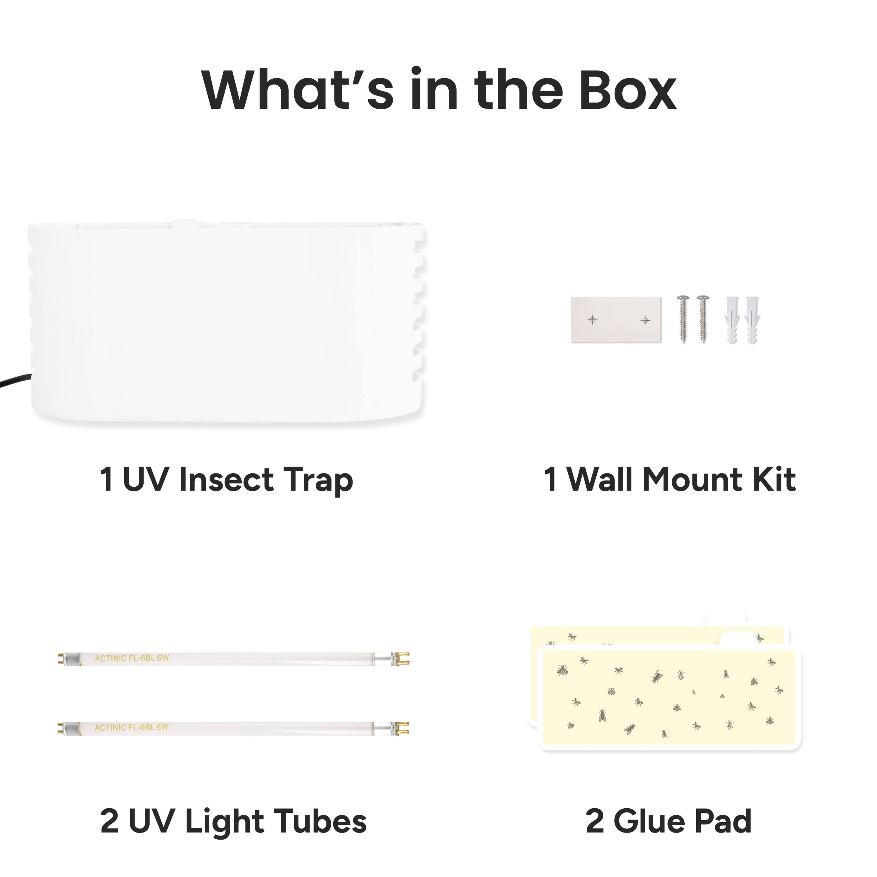 What's in the Box

1 UV Insect Trap

1 Wall Mount Kit

2 UV Light Tubes

2 Glue Pad