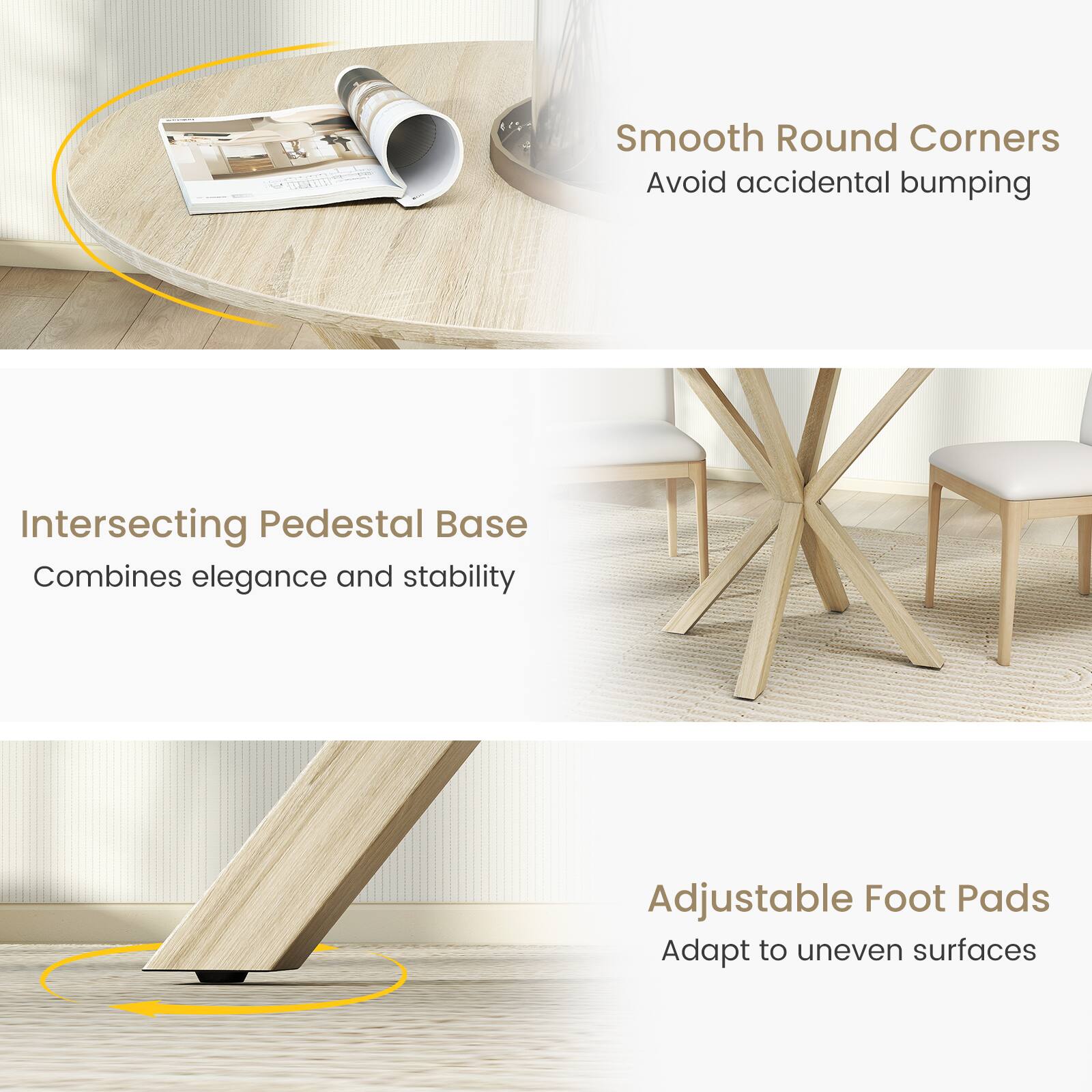Smooth Round Corners  
Avoid accidental bumping  

Intersecting Pedestal Base  
Combines elegance and stability  

Adjustable Foot Pads  
Adapt to uneven surfaces