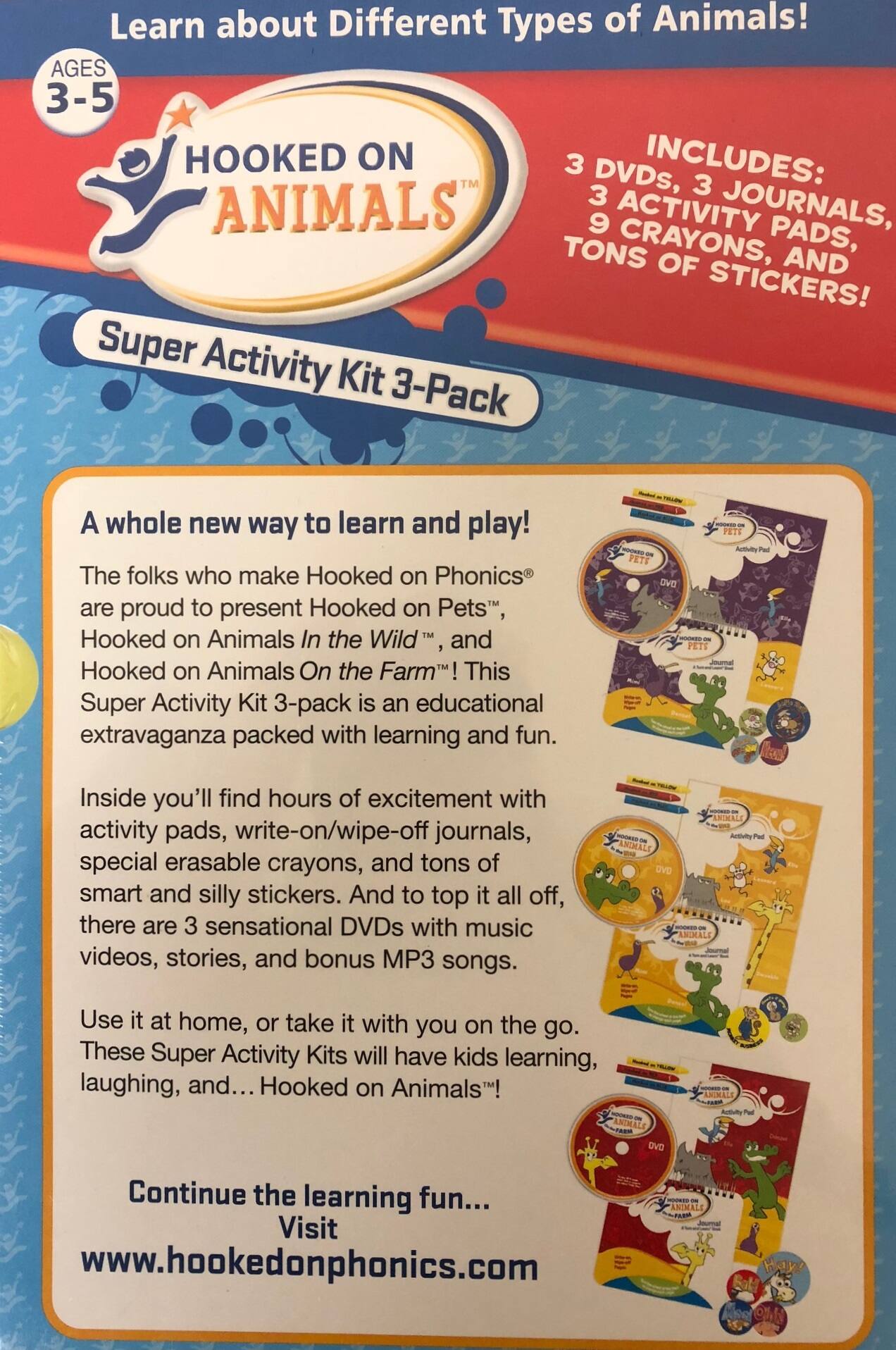 Learn about Different Types of Animals!  
AGES 3-5  

HOOKED ON ANIMALS  
Super Activity Kit 3-Pack  

INCLUDES:  
3 DVDs, 3 JOURNALS, 3 ACTIVITY PADS, 9 CRAYONS, AND TONS OF STICKERS!  

A whole new way to learn and play!  
The folks who make Hooked on Phonics® are proud to present Hooked on Pets™, Hooked on Animals In the Wild™, and Hooked on Animals On the Farm™! This Super Activity Kit 3-pack is an educational extravaganza packed with learning and fun.  

Inside you'll find hours of excitement with activity pads, write-on/wipe-off journals, special erasable crayons, and tons of smart and silly stickers. And to top it all off, there are 3 sensational DVDs with music videos, stories, and bonus MP3 songs.  

Use it at home, or take it with you on the go. These Super Activity Kits will have kids learning, laughing, and... Hooked on Animals!  

Continue the learning fun...  
Visit www.hookedonphonics.com