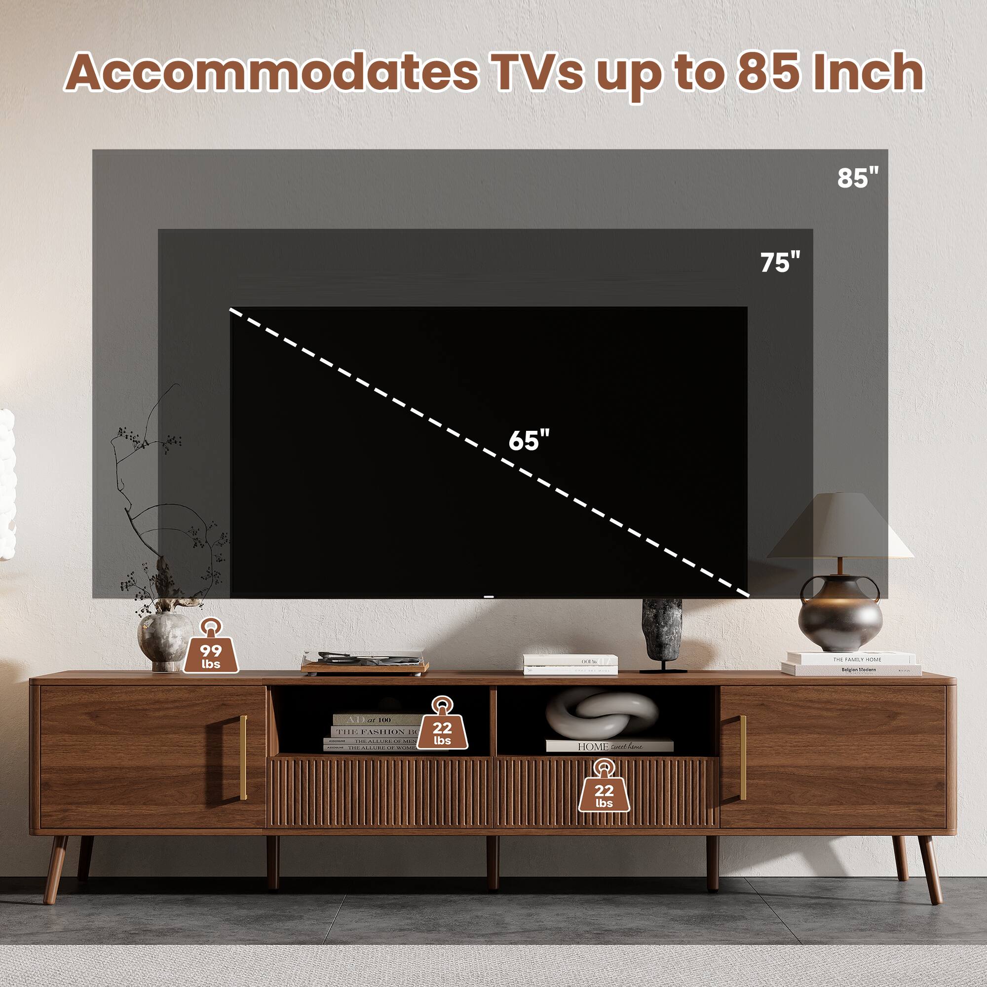 Accommodates TVs up to 85 Inch

85"
75"
65"
99 lbs
only

CM HOZEN HONE Solgen/Foown
AD or 100 THE FASHION + - TREACEBOOK 12. MLS  ITE-MILUREUP  MILANAL
22 lbs
HOME Spcthene
22 lbs