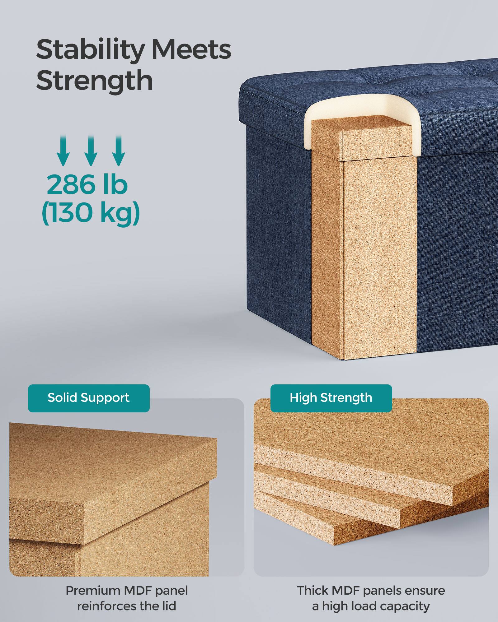 Stability Meets Strength

286 lb (130 kg)

Solid Support  
Premium MDF panel reinforces the lid

High Strength  
Thick MDF panels ensure a high load capacity