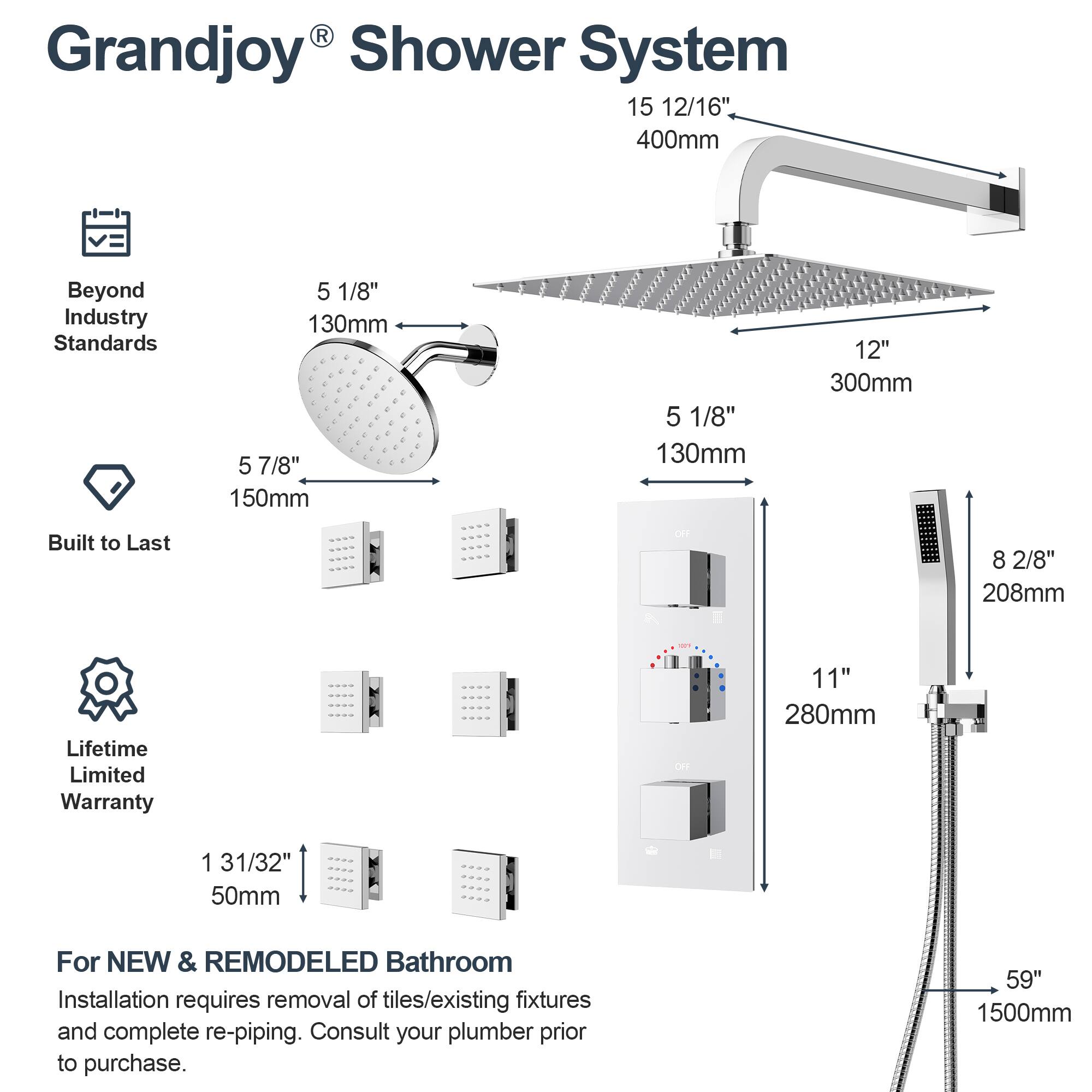 Grandjoy® Shower System

- Beyond Industry Standards
- Built to Last
- Lifetime Limited Warranty

- 15 12/16" 400mm
- 5 1/8" 130mm
- 5 7/8" 150mm
- 5 1/8" 130mm
- 12" 300mm
- 8 2/8" 208mm
- 11" 280mm
- 1 31/32" 50mm
- 59" 1500mm

For NEW & REMODELED Bathroom
Installation requires removal of tiles/existing fixtures and complete re-piping. Consult your plumber prior to purchase.