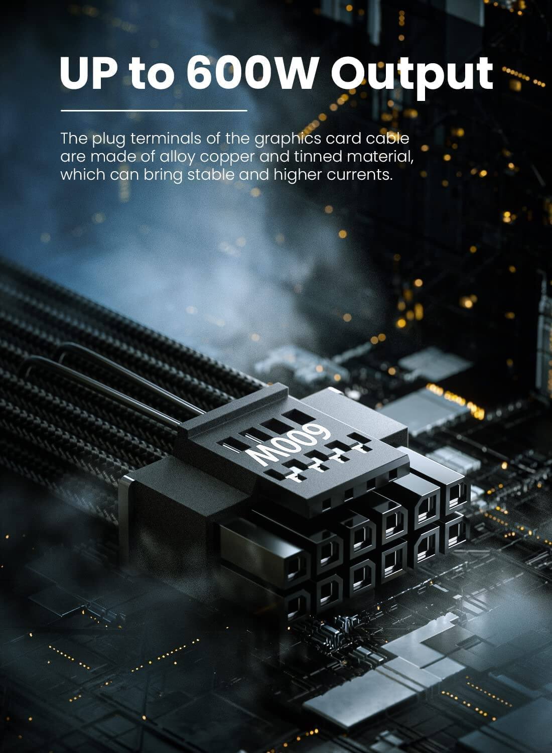 UP to 600W Output

The plug terminals of the graphics card cable are made of alloy copper and tinned material, which can bring stable and higher currents.