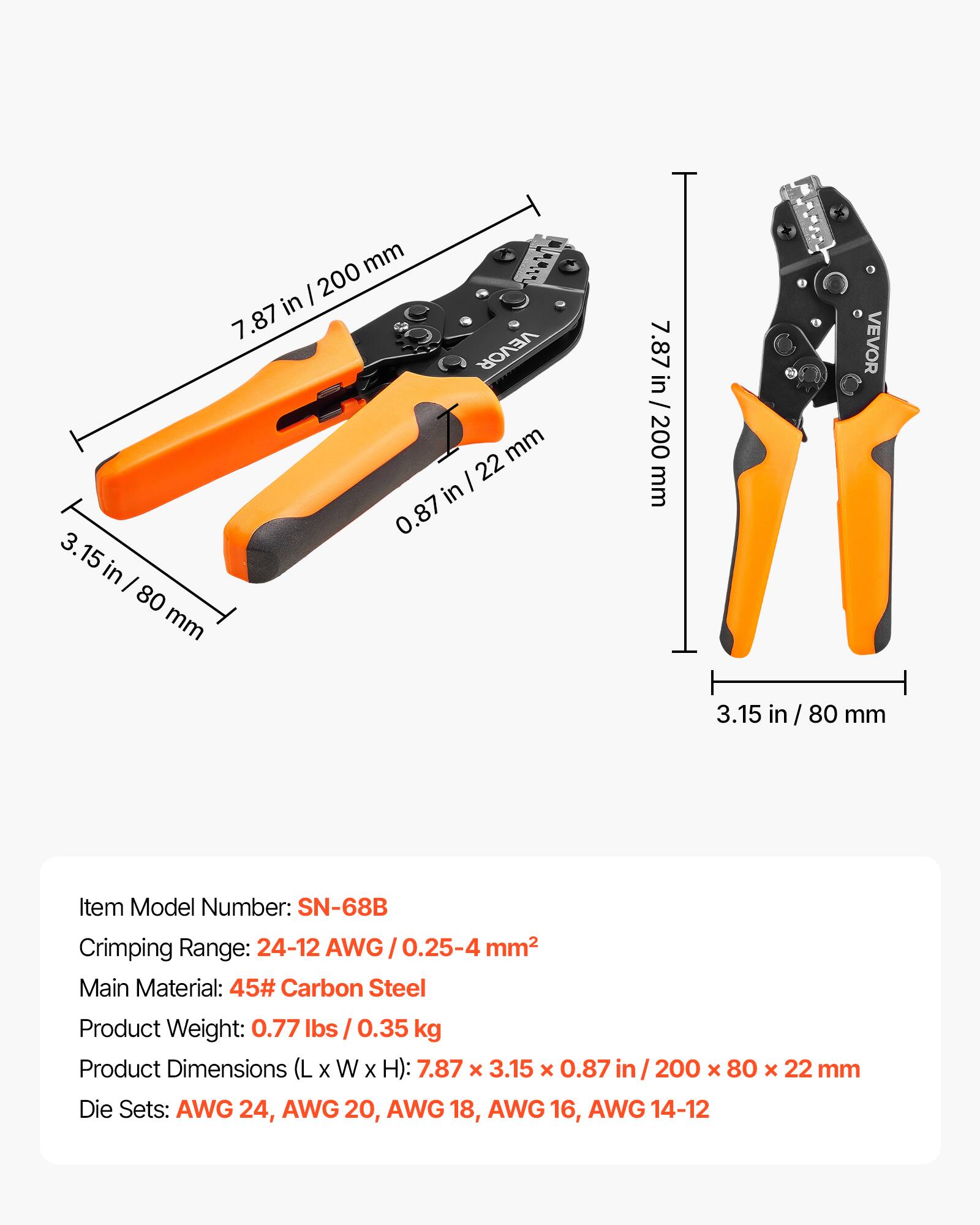 mm U1 I 200 in 7.87 VEVOR mm I 22 in 0.87 3. 15 in I 80 mm 7.87 7.87 in / 200 in / 200 mm VEVOR 3.15 in/ 80 80 mm

Item Model Number: SN-68B
Crimping Range: 24-12 AWG / 0.25-4 mm²
Main Material: 45# Carbon Steel
Product Weight: 0.77 lbs / 0.35 kg
Product Dimensions (L x W x H): 7.87 x 3.15 x 0.87 in / 200 x 80 x 22 mm
Die Sets: AWG 24, AWG 20, AWG 18, AWG 16, AWG 14-12