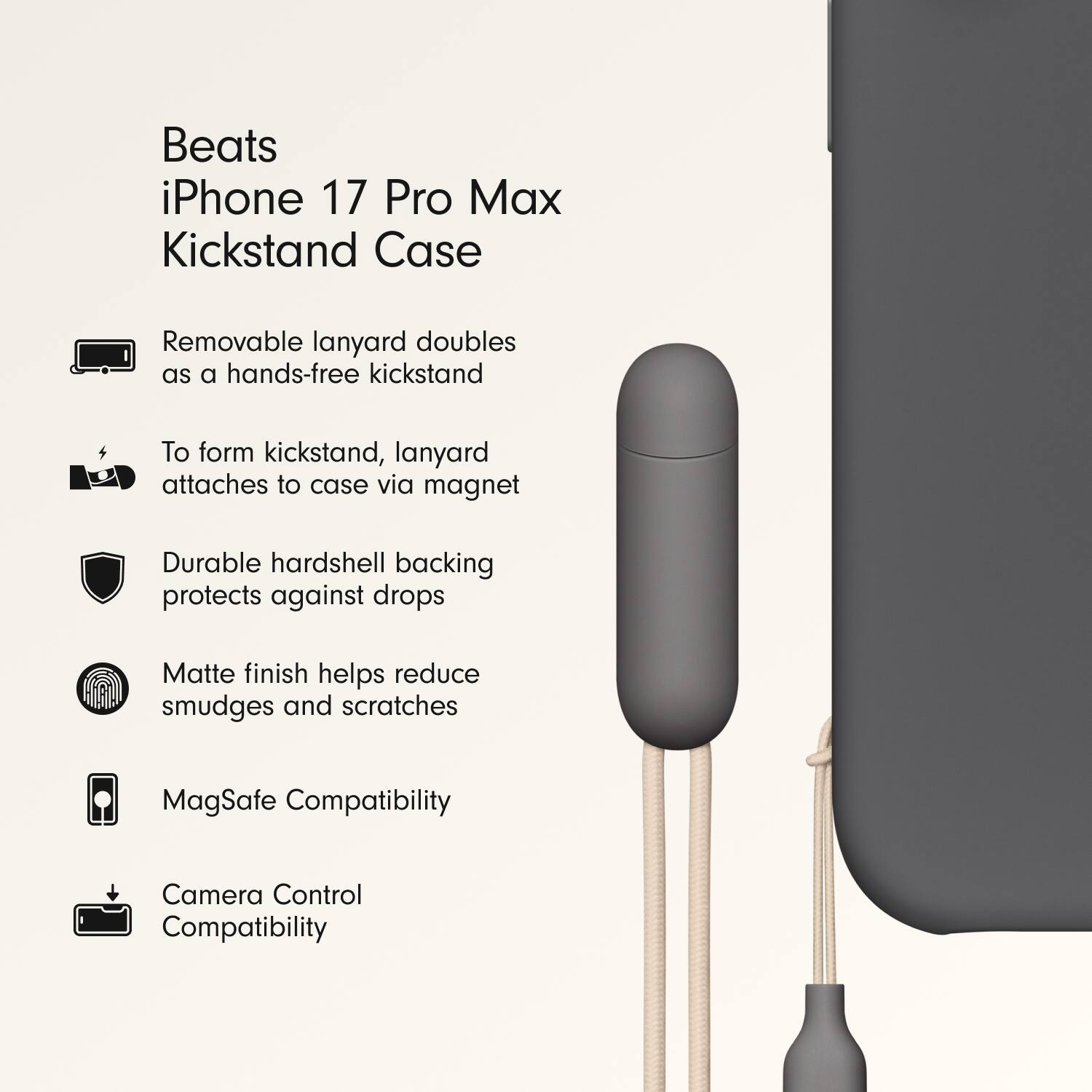 Beats iPhone 17 Pro Max Kickstand Case

- Removable lanyard doubles as a hands-free kickstand
- To form kickstand, lanyard attaches to case via magnet
- Durable hardshell backing protects against drops
- Matte finish helps reduce smudges and scratches
- MagSafe Compatibility
- Camera Control Compatibility