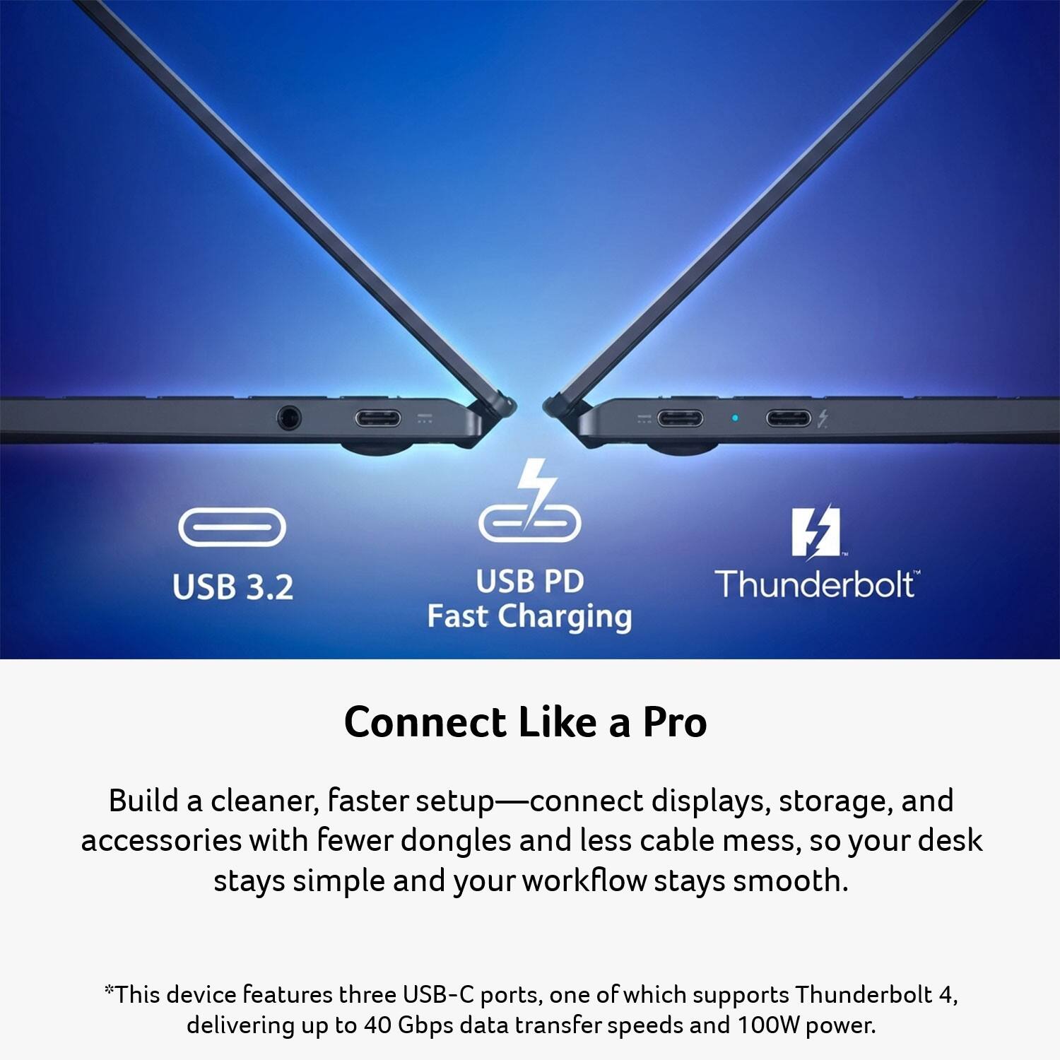 USB 3.2  
USB PD Thunderbolt Fast Charging  
Connect Like a Pro  
Build a cleaner, faster setup—connect displays, storage, and accessories with fewer dongles and less cable mess, so your desk stays simple and your workflow stays smooth.  
*This device features three USB-C ports, one of which supports Thunderbolt 4, delivering up to 40 Gbps data transfer speeds and 100W power.