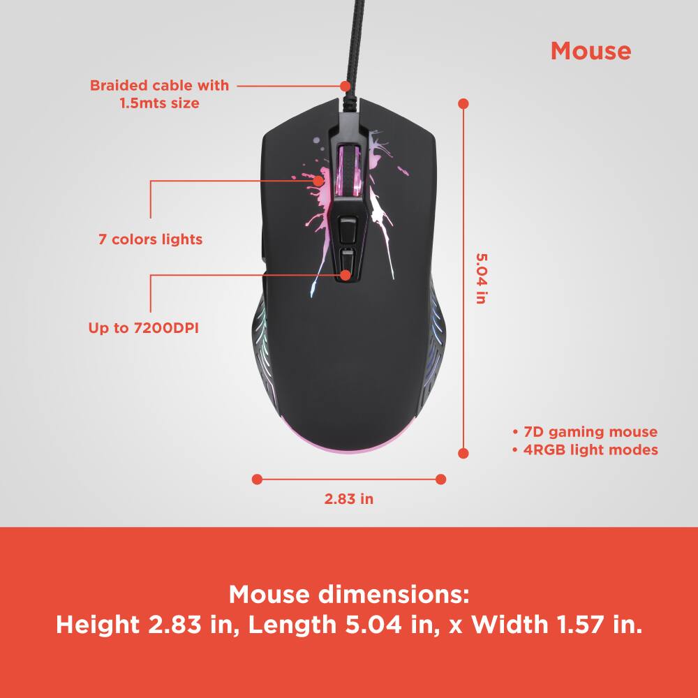 Mouse  
- Braided cable with 1.5mts size  
- 7 colors lights  
- Up to 7200DPI  
- 7D gaming mouse  
- 4RGB light modes  

Mouse dimensions:  
Height 2.83 in, Length 5.04 in, x Width 1.57 in.