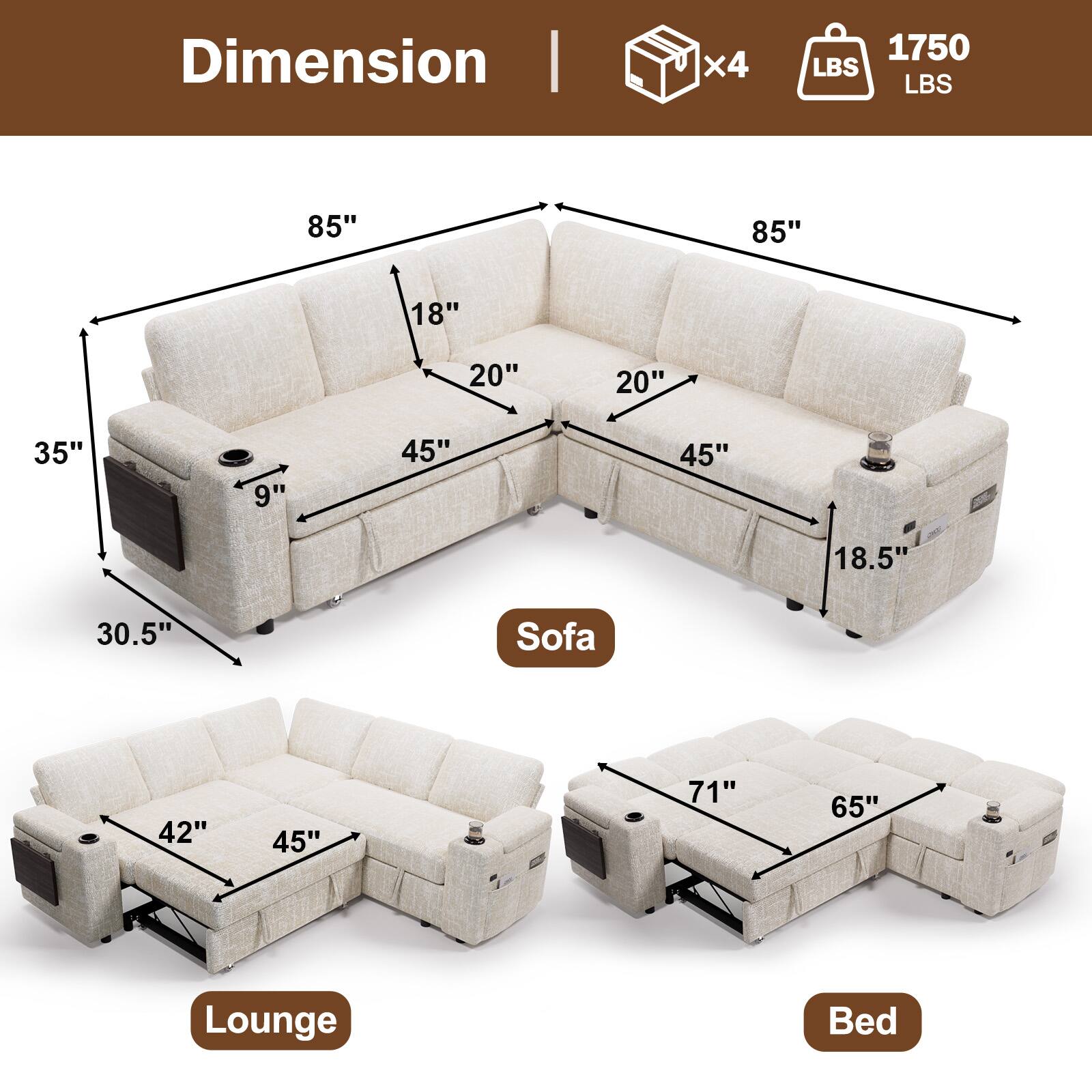 Dimension  
- Weight: 1750 LBS  
- Weight Capacity: 1750 LBS  
- Sofa: 85" x 45" x 35" x 18" x 20" x 9" x 18.5"  
- Lounge: 42" x 45" x 30.5"  
- Bed: 71" x 65"