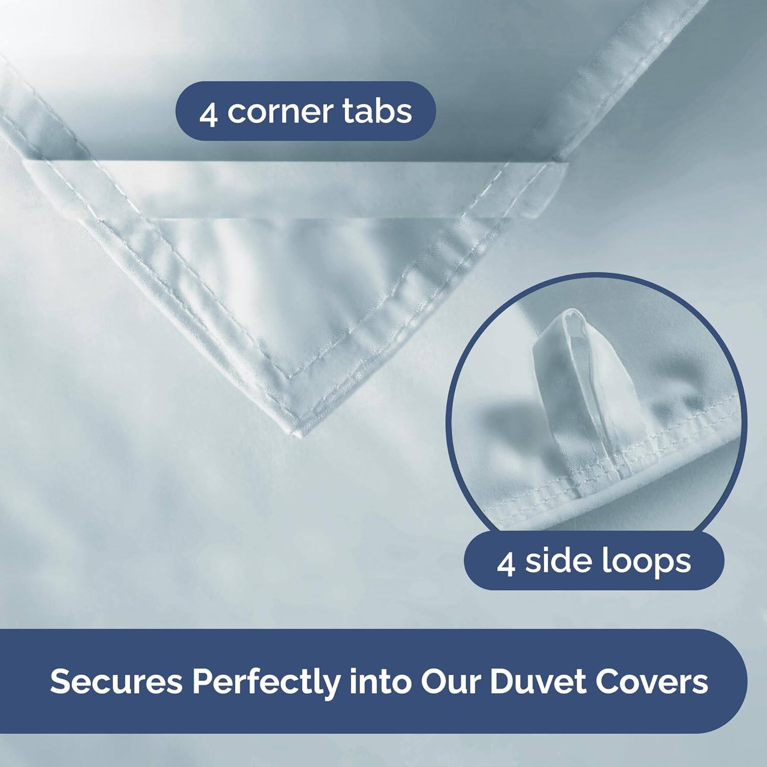 4 corner tabs  
4 side loops  
Secures Perfectly into Our Duvet Covers