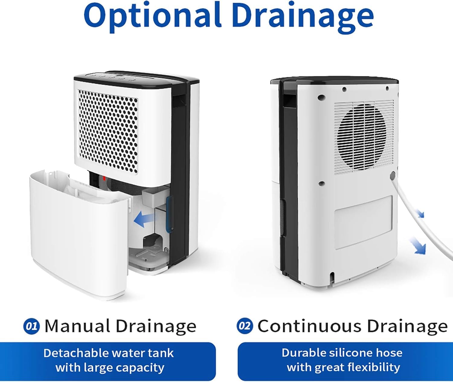 Optional Drainage

01 Manual Drainage
Detachable water tank with large capacity

02 Continuous Drainage
Durable silicone hose with great flexibility