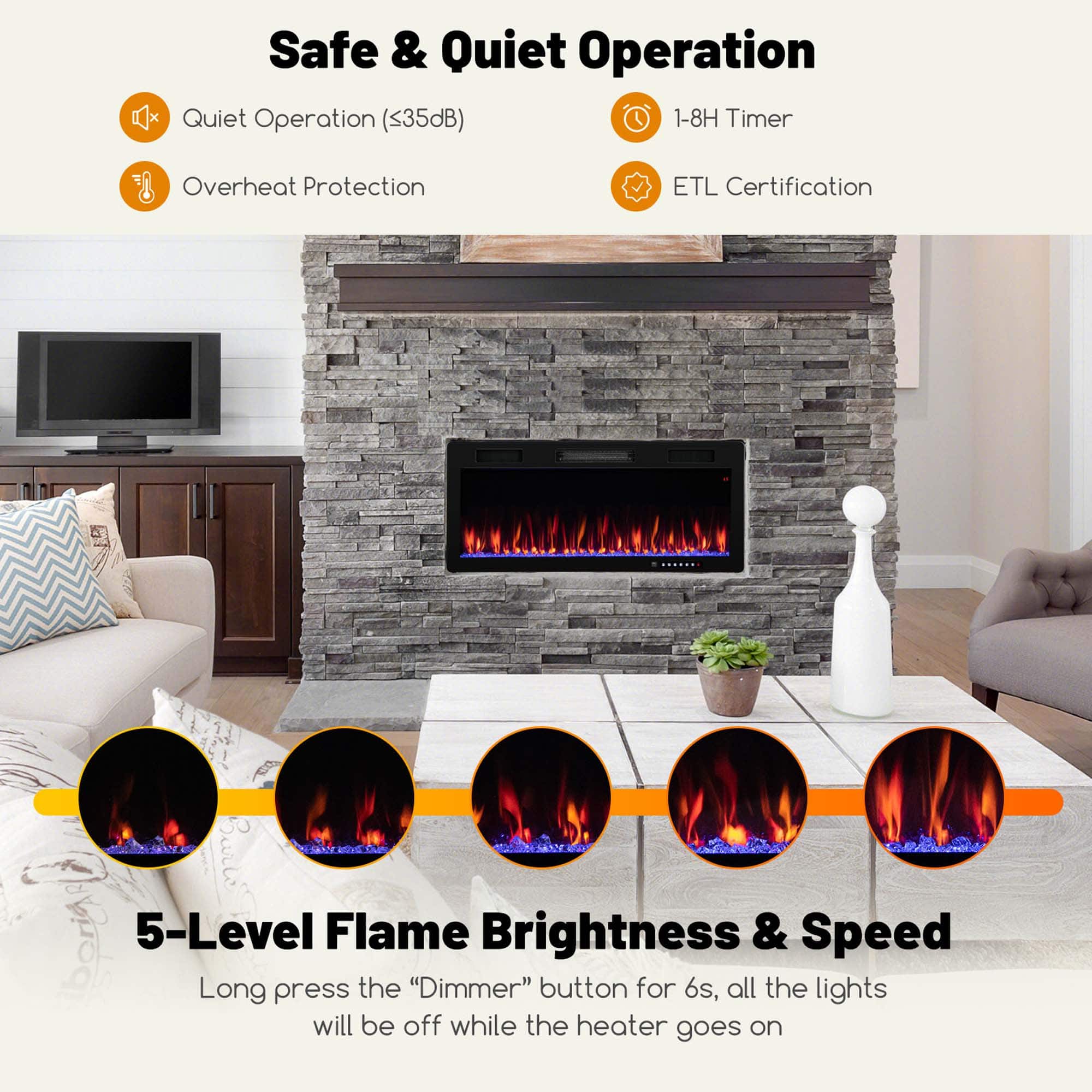 Safe & Quiet Operation
- Quiet Operation (<35dB)
- Overheat Protection
- 1-8H Timer
- ETL Certification
5-Level Flame Brightness & Speed
Long press the "Dimmer" button for 6s, all the lights will be off while the heater goes on
