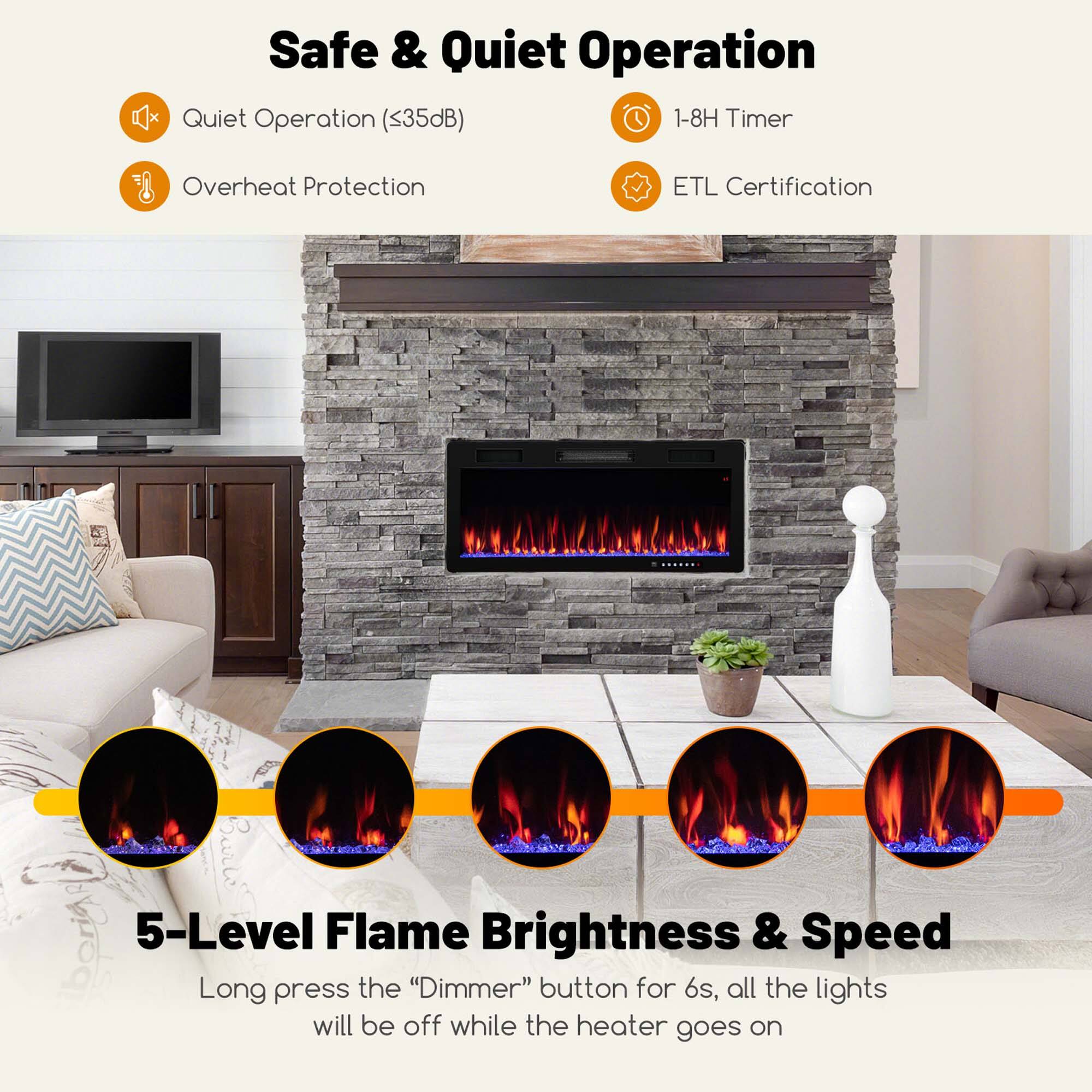 Safe & Quiet Operation

- Quiet Operation (<35dB)
- Overheat Protection
- 1-8H Timer
- ETL Certification

5-Level Flame Brightness & Speed

Long press the "Dimmer" button for 6s, all the lights will be off while the heater goes on