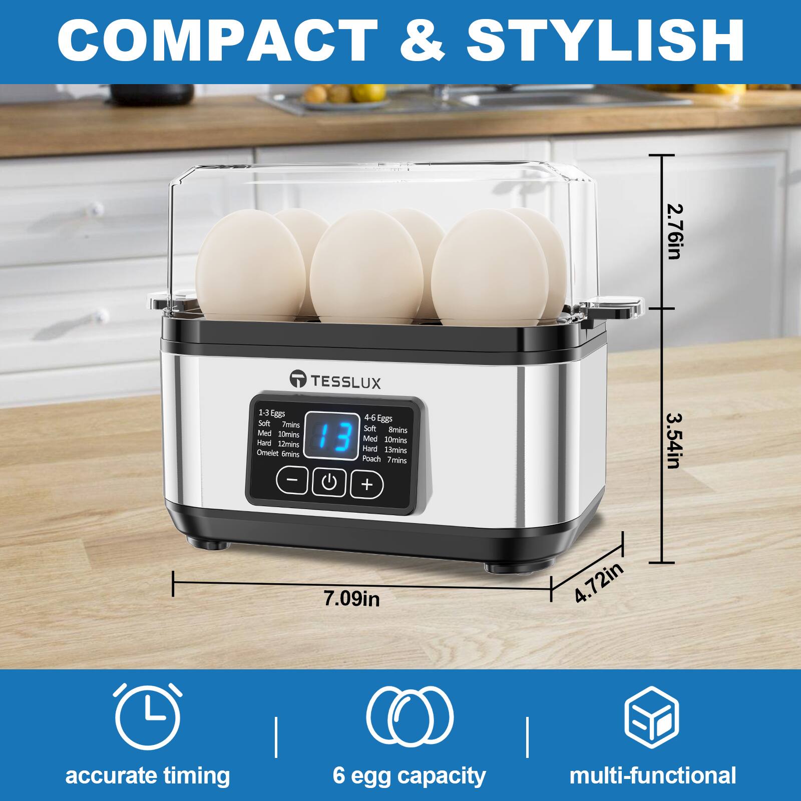 COMPACT & STYLISH

TESSLUX

2.76in  
3.54in  
4.72in  
7.09in

1-3 eggs  
Soft 8mins  
Med 10mins  
Hard 12mins  
Omelet 6mins  
Poach 7mins

4-6 eggs  
Soft 8mins  
Med 10mins  
Hard 12mins  
Omelet 6mins  
Poach 7mins

accurate timing  
6 egg capacity  
multi-functional