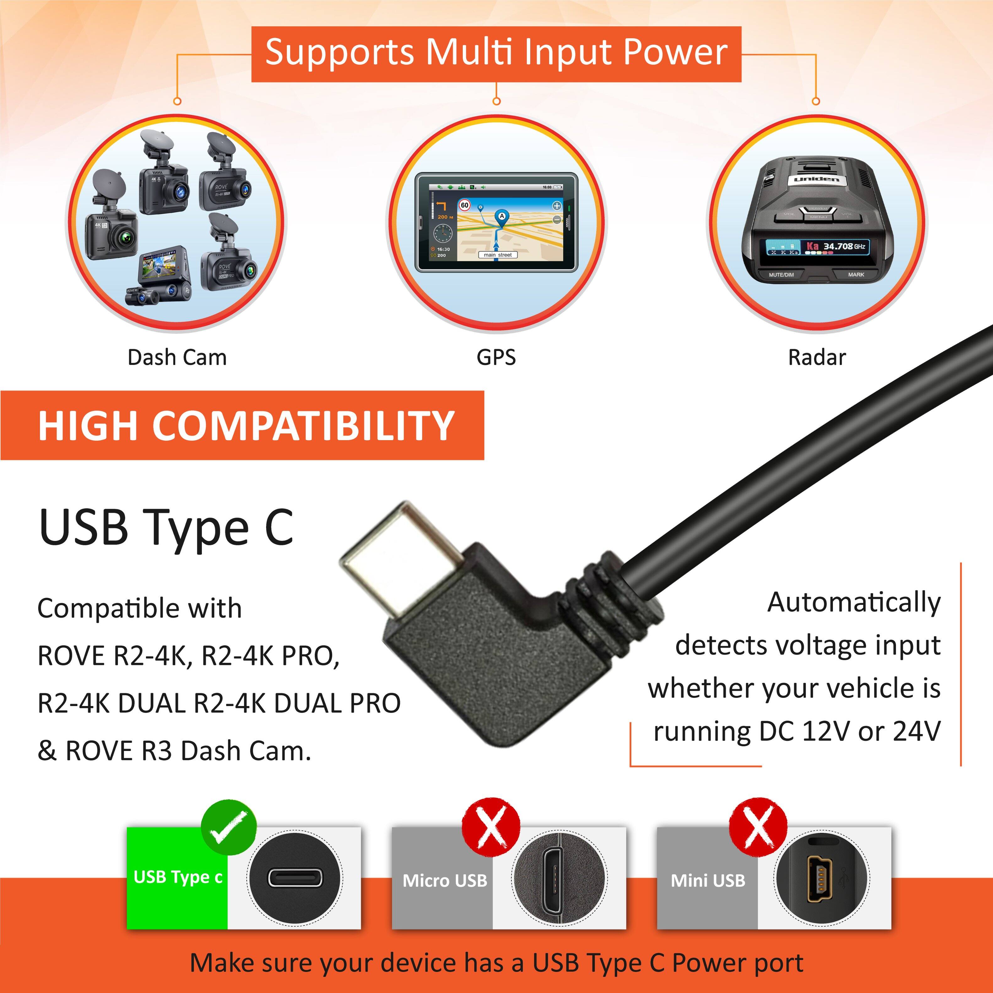 Supports Multi Input Power: I - K. M.0 O.O - - Dash Cam GPS Radar

HIGH COMPATIBILITY USB Type C

Compatible with ROVE R2-4K, R2-4K PRO, R2-4K DUAL, R2-4K DUAL PRO & ROVE R3 Dash Cam.

Automatically detects voltage input whether your vehicle is running DC 12V or 24V.

USB Type C X Micro USB X Mini USB

Make sure your device has a USB Type C Power port.