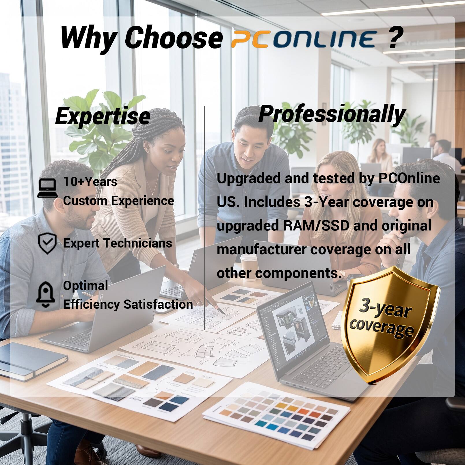Why Choose PCOnline?  
Expertise  
- 10+ Years  
- Custom Experience  
- Expert Technicians  
- Optimal Efficiency Satisfaction  

Professionally  
- Upgraded and tested by PCOnline US.  
- Includes 3-Year coverage on upgraded RAM/SSD and original manufacturer coverage on all other components.  
- 3-year coverage
