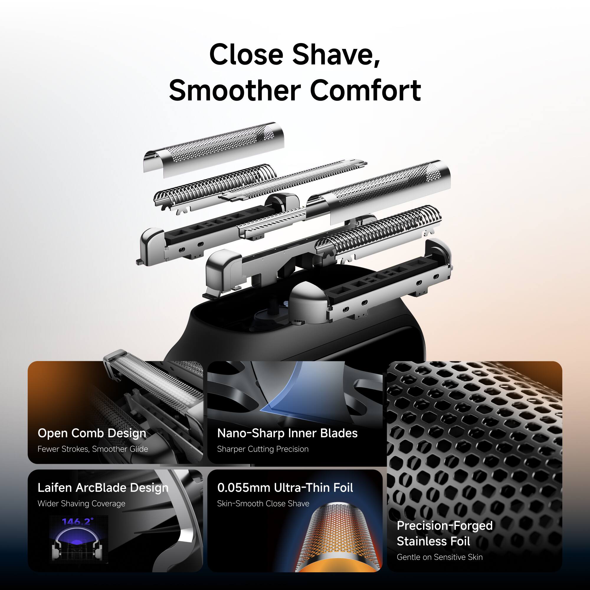 Close Shave, Smoother Comfort

Open Comb Design
Fewer Strokes, Smoother Glide

Nano-Sharp Inner Blades
Sharper Cutting Precision

Laifen ArcBlade Design
Wider Shaving Coverage

0.055mm Ultra-Thin Foil
Skin-Smooth Close Shave

Precision-Forged Stainless Foil
Gentle on Sensitive Skin