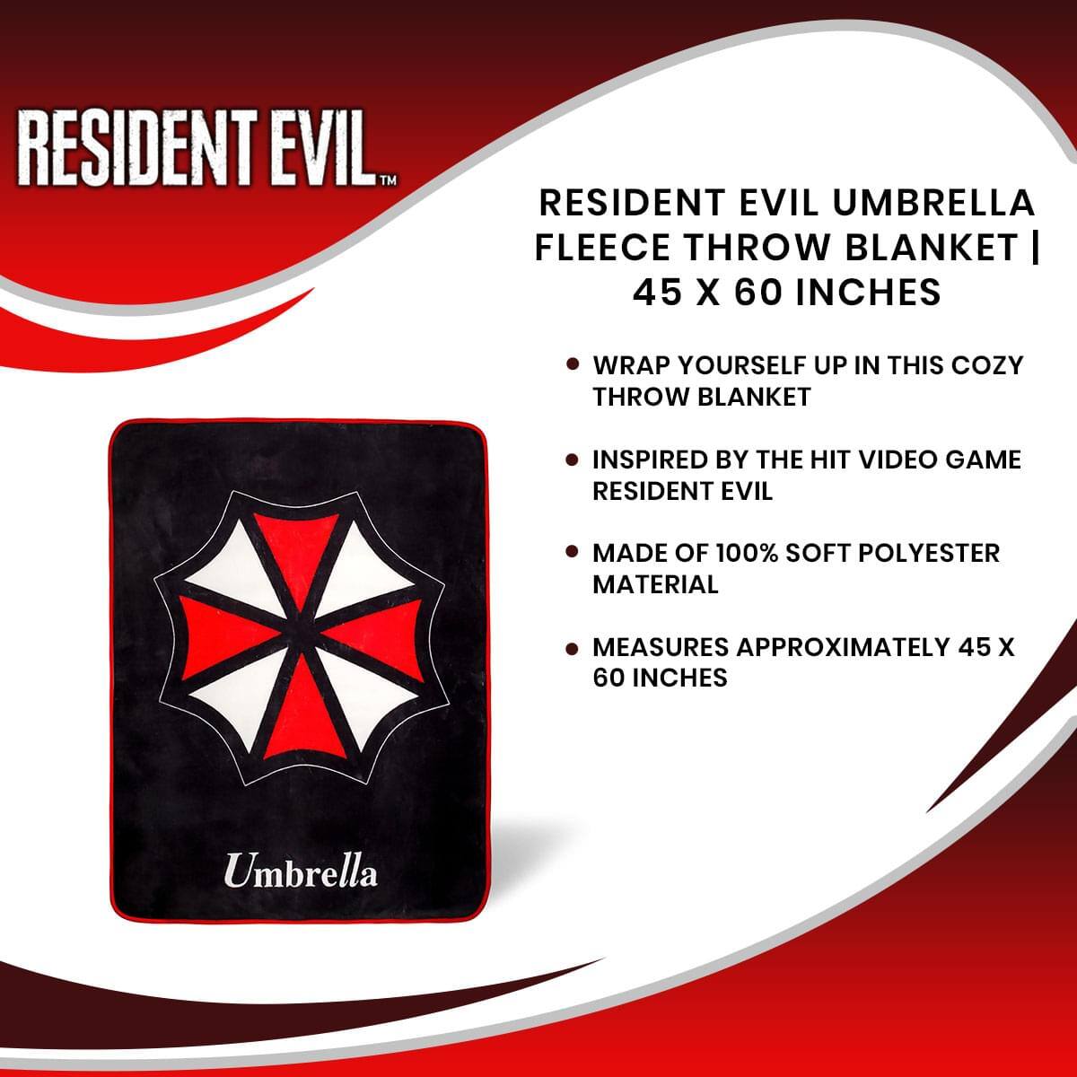 RESIDENT EVIL™  
RESIDENT EVIL UMBRELLA FLEECE THROW BLANKET | 45 X 60 INCHES  
- WRAP YOURSELF UP IN THIS COZY THROW BLANKET  
- INSPIRED BY THE HIT VIDEO GAME RESIDENT EVIL  
- MADE OF 100% SOFT POLYESTER MATERIAL  
- MEASURES APPROXIMATELY 45 X 60 INCHES  

Umbrella