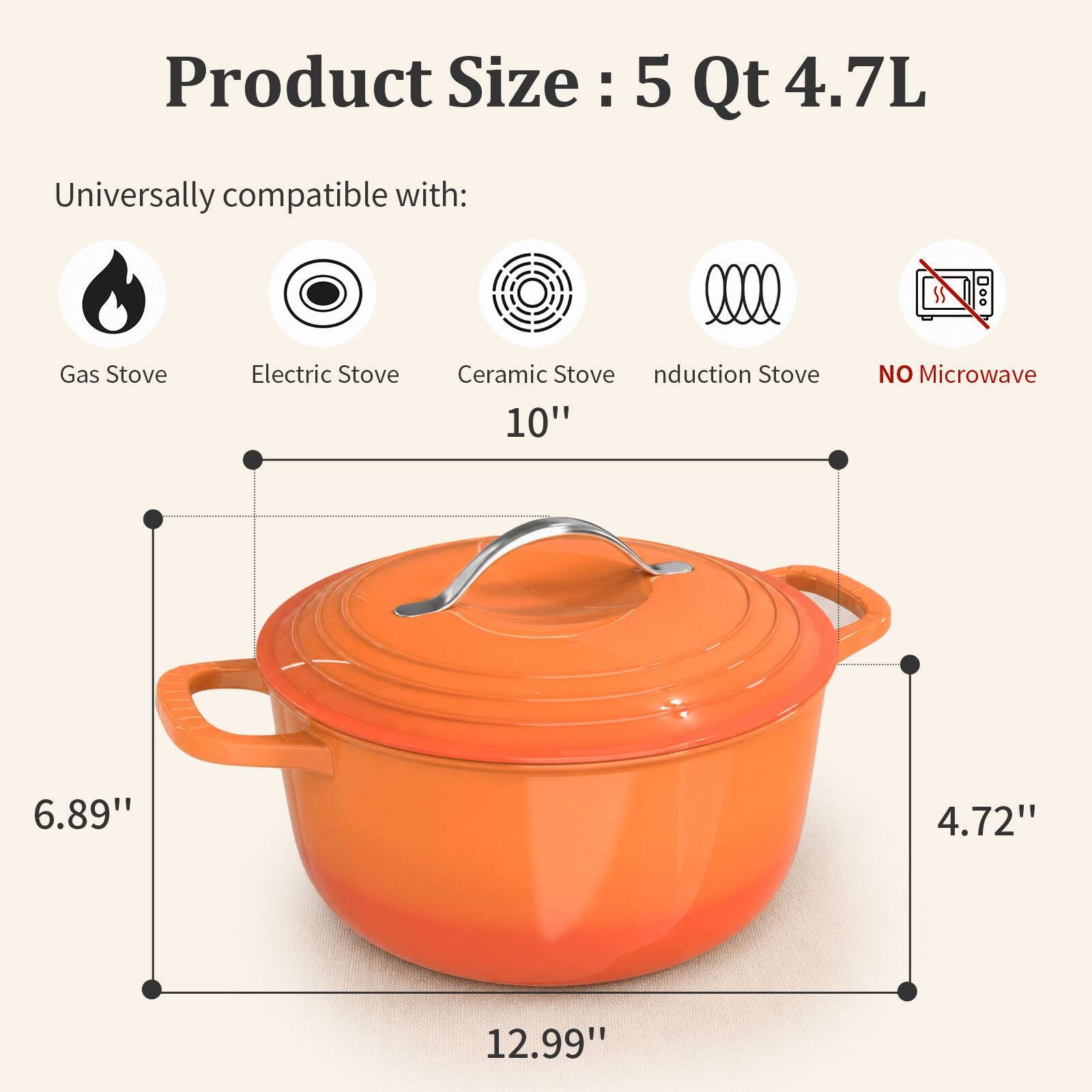 Product Size: 5 Qt 4.7L

Universally compatible with:
- Gas Stove
- Electric Stove
- Ceramic Stove
- Induction Stove

NO Microwave

Dimensions:
- Height: 6.89"
- Width: 12.99"
- Depth: 4.72"
- Diameter: 10"