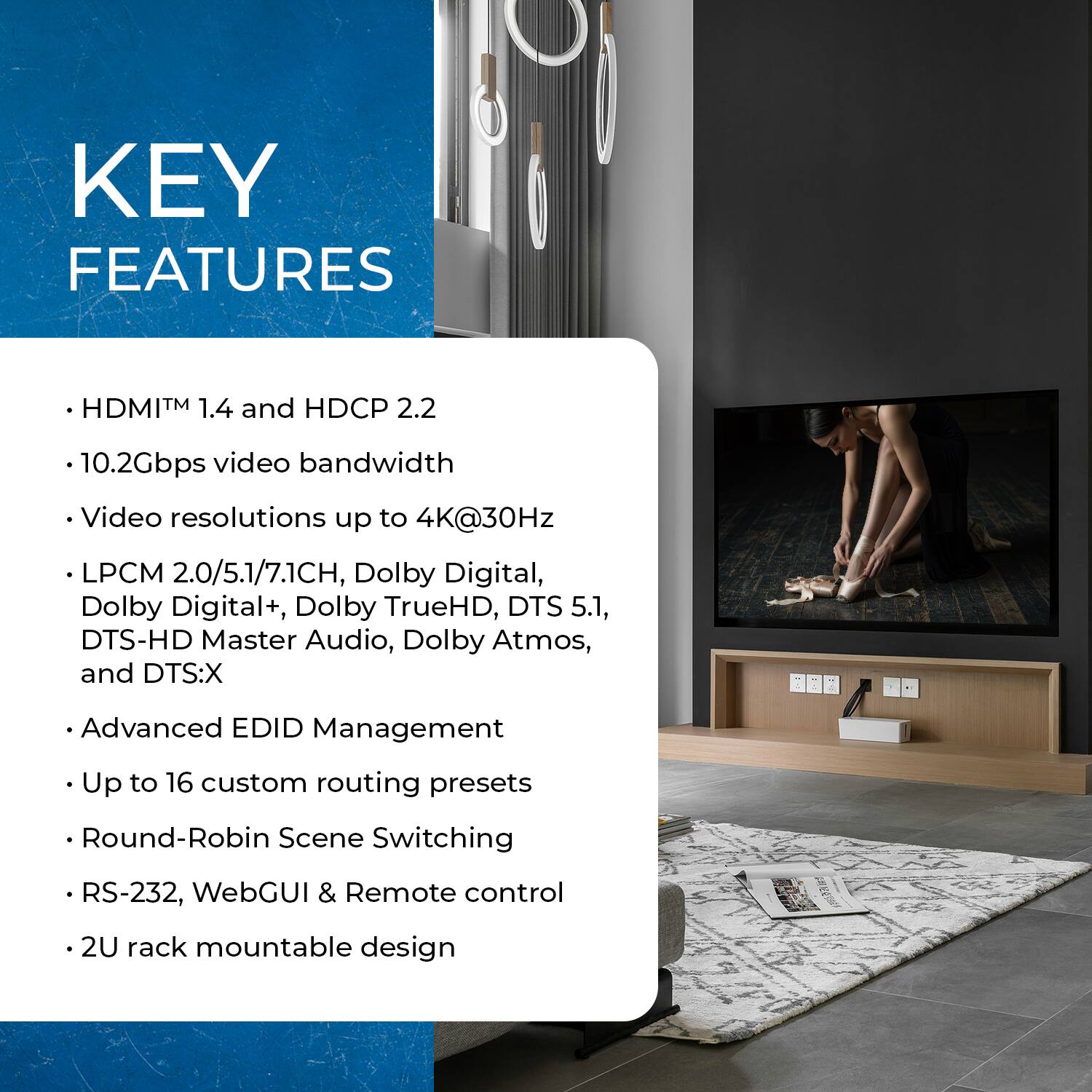 KEY FEATURES

- HDMI™ 1.4 and HDCP 2.2
- 10.2Gbps video bandwidth
- Video resolutions up to 4K@30Hz
- LPCM 2.0/5.1/7.1CH, Dolby Digital, Dolby Digital+, Dolby TrueHD, DTS 5.1, DTS-HD Master Audio, Dolby Atmos, and DTS:X
- Advanced EDID Management
- Up to 16 custom routing presets
- Round-Robin Scene Switching
- RS-232, WebGUI & Remote control
- 2U rack mountable design