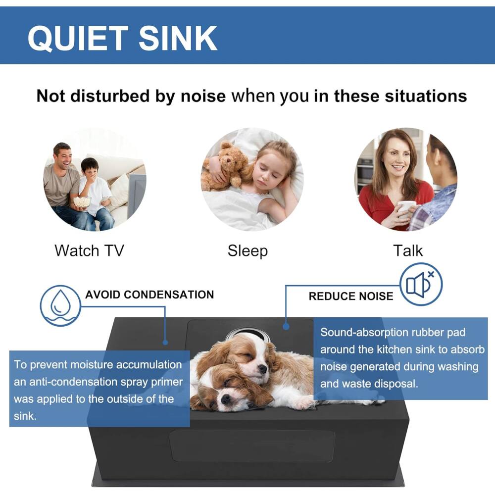 QUIET SINK  
Not disturbed by noise when you in these situations  
Watch TV  
Sleep  
Talk  

AVOID CONDENSATION  
To prevent moisture accumulation, an anti-condensation spray primer was applied to the outside of the sink.  

REDUCE NOISE  
Sound-absorption rubber pad around the kitchen sink to absorb noise generated during washing and waste disposal.