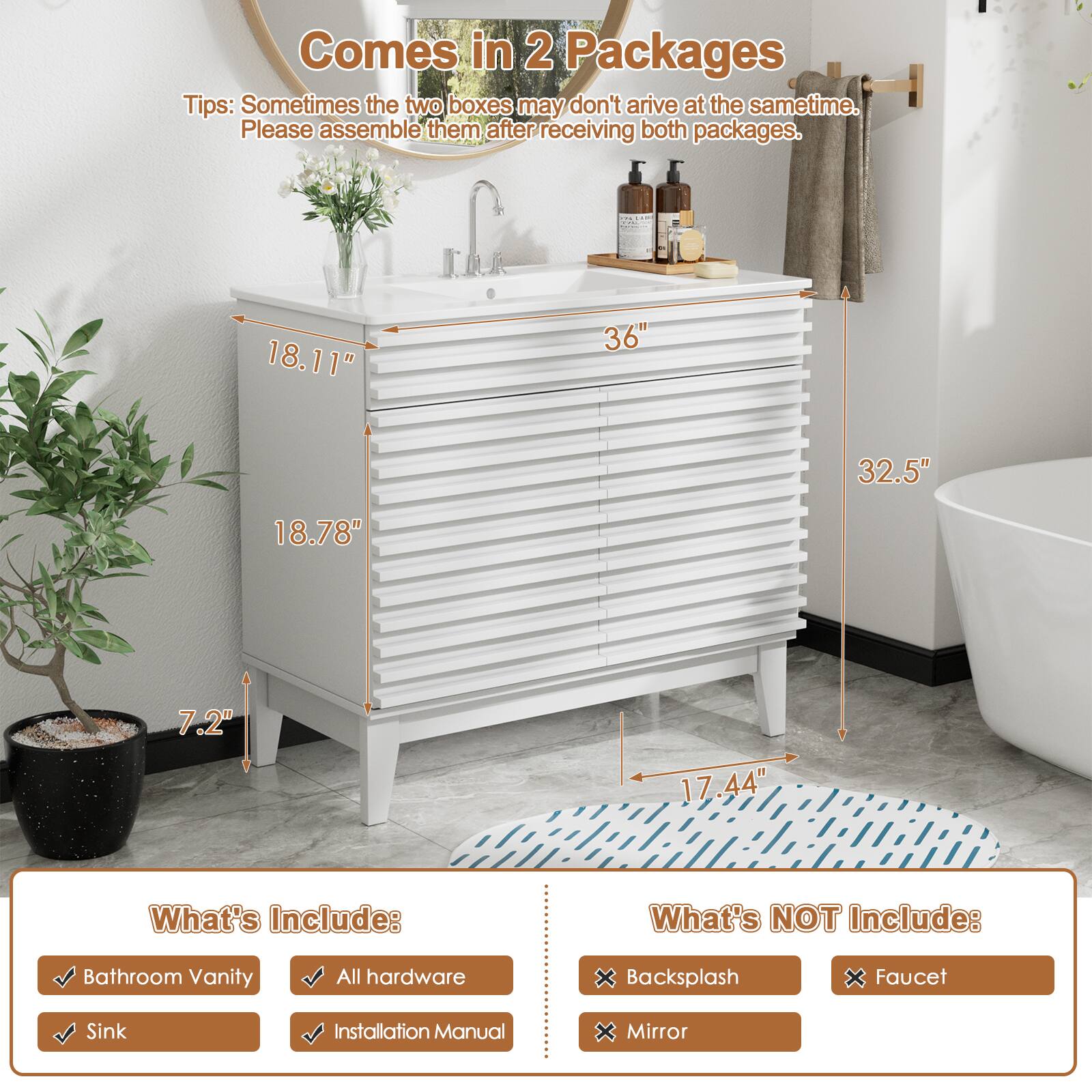 Comes in 2 Packages
Tips: Sometimes the two boxes may not arrive at the same time. Please assemble them after receiving both packages.

18.11"
36"
32.5"
18.78"
7.2"
17.44"

What's Include:
Bathroom Vanity
All hardware
Sink
Installation Manual

What's NOT Include:
Backsplash
Faucet
Mirror