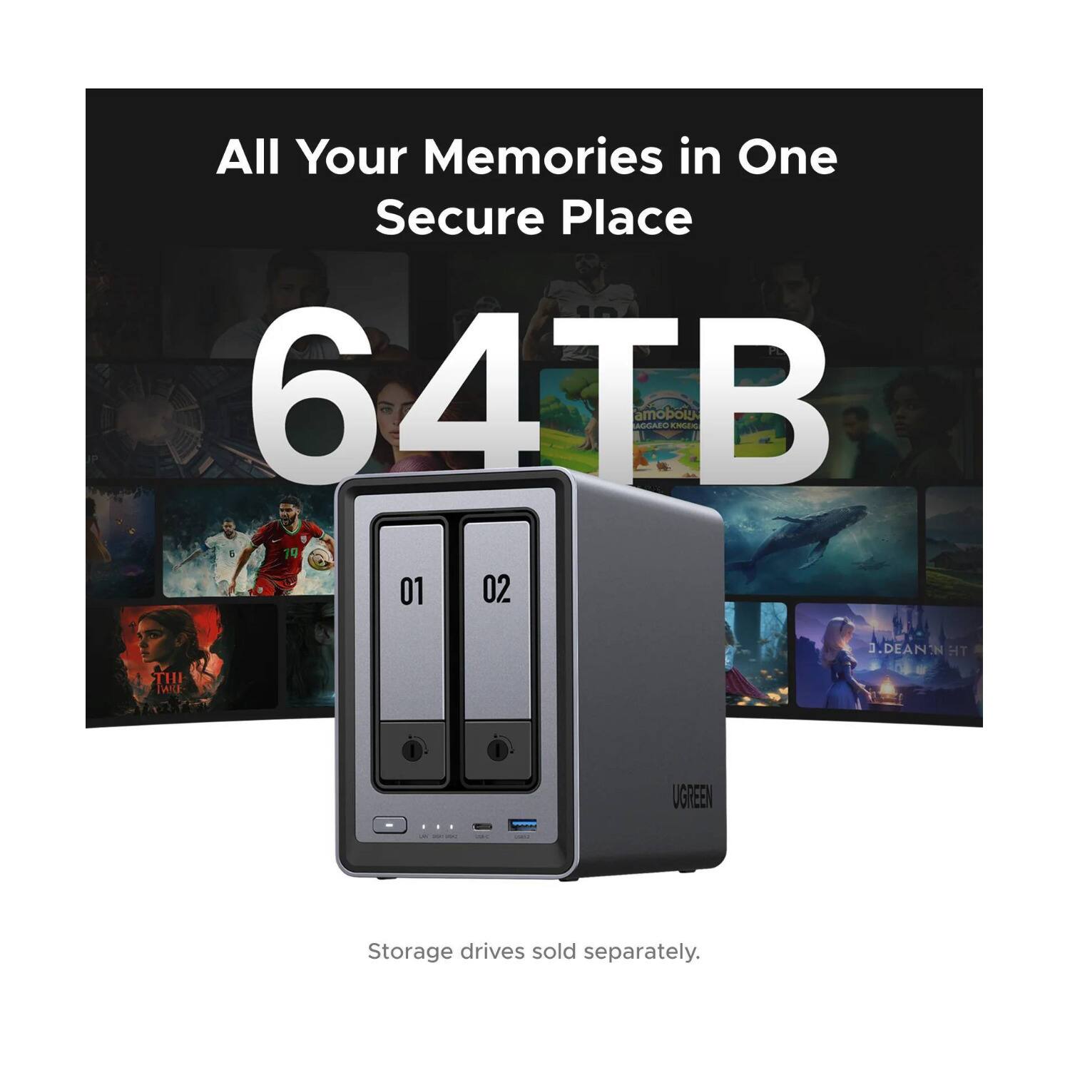 All Your Memories in One Secure Place  
64TB  
amobolt amo AGAECEUS  
5 19 01 02  
J.J.DEAN N HT  
THI TWILE I UGREEN  
1 - I  
Storage drives sold separately.
