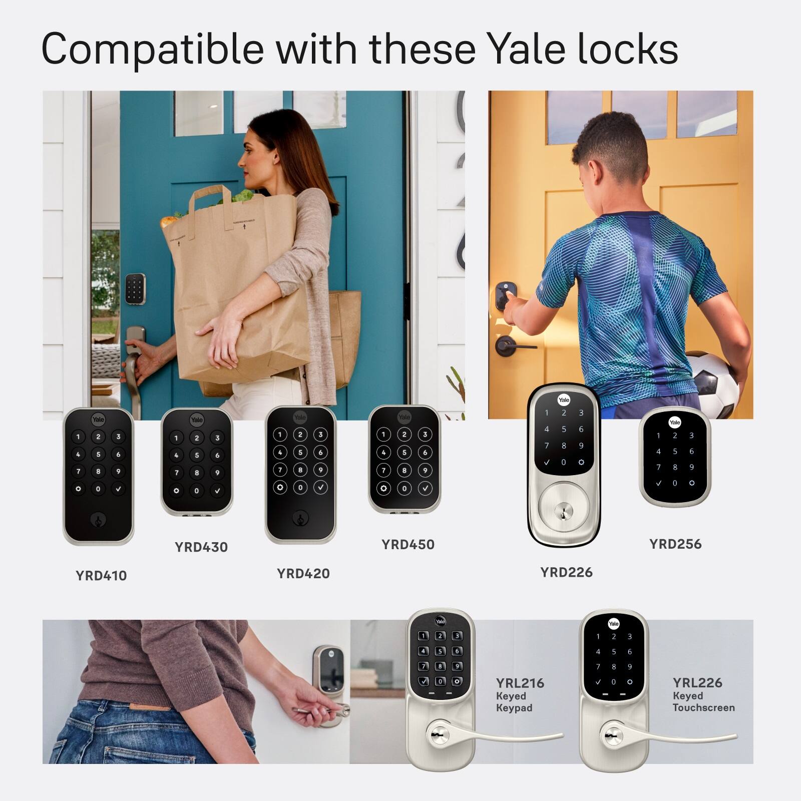 Compatible with these Yale locks

YRD410
YRD430
YRD450
YRD256
YRD420
YRD226

YRL216 Keyed Keypad
YRL226 Keyed Touchscreen