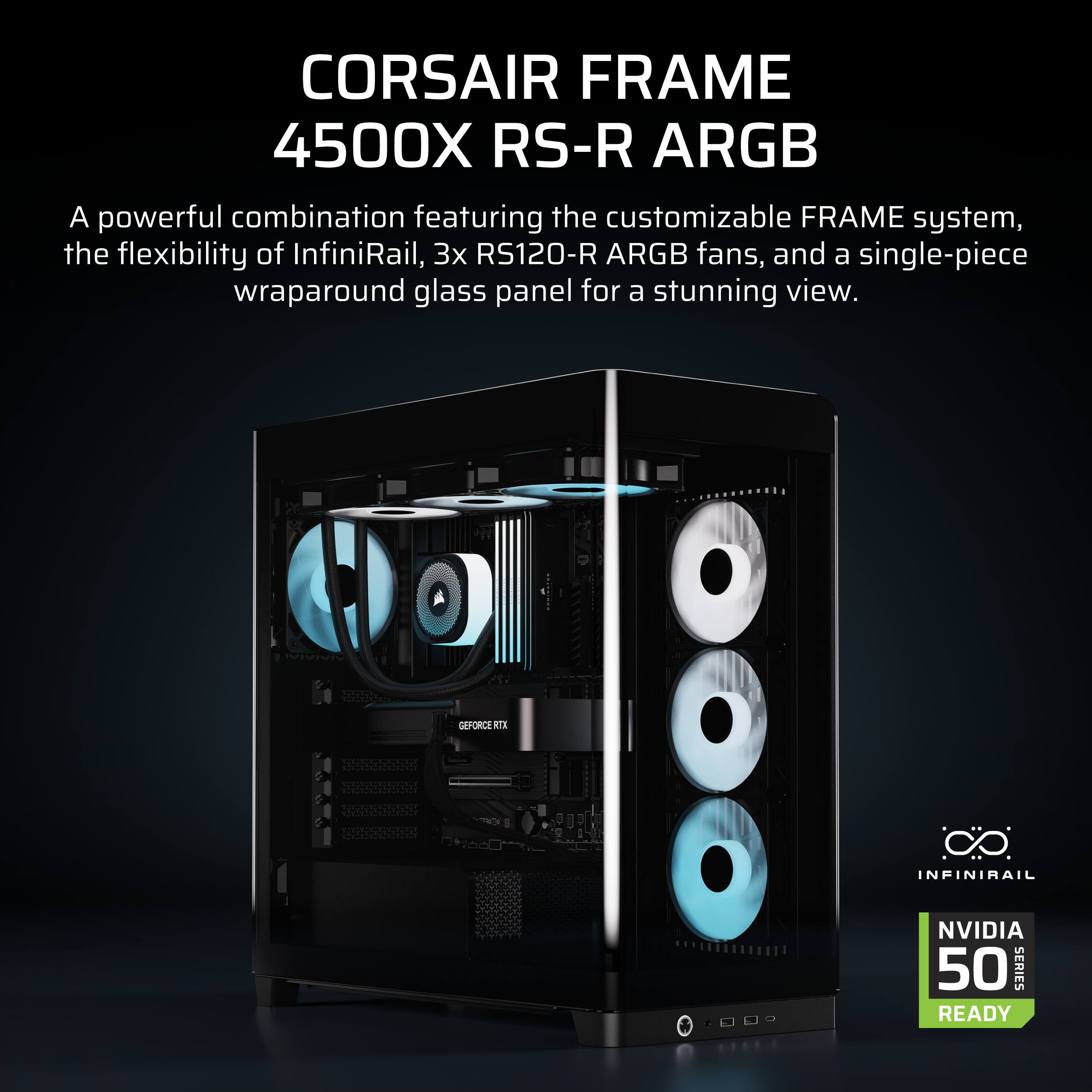 CORSAIR FRAME 4500X RS-R ARGB  
A powerful combination featuring the customizable FRAME system, the flexibility of InfiniRail, 3x RS120-R ARGB fans, and a single-piece wraparound glass panel for a stunning view.  
GEFORCE RTX INFINIRAIL NVIDIA 50 SERIES READY